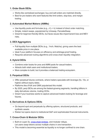 1. Order Book DEXs
Works like centralized exchanges: buy and sell orders are matched directly.
Best for pro traders who want features like limit orders, stop-loss, and margin
trading.
2. Automated Market Makers (AMMs)
Use liquidity pools and formulas (e.g., x*y = k) instead of direct order matching.
Simple, instant swaps, popularized by Uniswap, PancakeSwap.
Great for beginner-friendly DEXs, but faces issues like impermanent loss and MEV
risks.
3. DEX Aggregators
Pull liquidity from multiple DEXs (e.g., 1inch, Matcha), giving users the best
available price in one place.
Ideal if your platform focuses on efficiency and arbitrage-proof trading.
Requires advanced routing algorithms and cross-chain liquidity integration.
4. Hybrid DEXs
Combine order books for pros and AMM pools for casual traders.
Attracts both retail users and institutional traders.
More complex to build, but it provides a balanced trading ecosystem.
5. Perpetual DEXs
Offer perpetual futures contracts, where traders speculate with leverage (5x, 10x, or
higher) without expiry dates.
Platforms like dYdX and GMX popularized this model.
By 2025, perp DEXs are among the fastest-growing segments, handling billions in
daily derivatives volume, rivaling CEXs.
Great if your business wants to capture advanced traders looking for leverage and
futures.
6. Derivatives & Options DEXs
Go beyond spot and perpetuals by offering options, structured products, and
synthetic assets.
Riskier but opens doors to institutional DeFi and sophisticated financial instruments.
7. Cross-Chain & Modular DEXs
Built on Layer 2s, cross-chain bridges, and modular rollups.
Let users swap tokens across multiple chains in one transaction.
This model is becoming essential as liquidity is no longer confined to one chain.
9/12
 