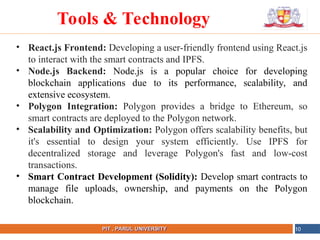 NAME OF THE INSTITUTE, PARUL UNIVERSITY
PIT , PARUL UNIVERSITY
• React.js Frontend: Developing a user-friendly frontend using React.js
to interact with the smart contracts and IPFS.
• Node.js Backend: Node.js is a popular choice for developing
blockchain applications due to its performance, scalability, and
extensive ecosystem.
• Polygon Integration: Polygon provides a bridge to Ethereum, so
smart contracts are deployed to the Polygon network.
• Scalability and Optimization: Polygon offers scalability benefits, but
it's essential to design your system efficiently. Use IPFS for
decentralized storage and leverage Polygon's fast and low-cost
transactions.
• Smart Contract Development (Solidity): Develop smart contracts to
manage file uploads, ownership, and payments on the Polygon
blockchain.
10
Tools & Technology
 