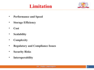 NAME OF THE INSTITUTE, PARUL UNIVERSITY
PIT , PARUL UNIVERSITY
• Performance and Speed
• Storage Efficiency
• Cost
• Scalability
• Complexity
• Regulatory and Compliance Issues
• Security Risks
• Interoperability
12
Limitation
 