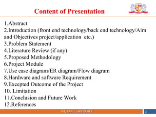 •
NAME OF THE INSTITUTE, PARUL UNIVERSITY
PIT, PARUL UNIVERSITY 2
Content of Presentation
1.Abstract
2.Introduction (front end technology/back end technology/Aim
and Objectives project/application etc.)
3.Problem Statement
4.Literature Review (if any)
5.Proposed Methodology
6.Project Module
7.Use case diagram/ER diagram/Flow diagram
8.Hardware and software Requirement
9.Excepted Outcome of the Project
10. Limitation
11.Conclusion and Future Work
12.References
 