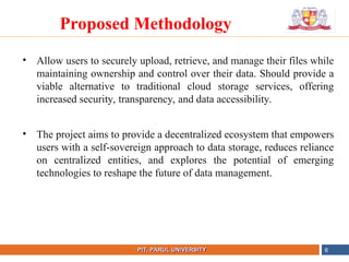 • Allow users to securely upload, retrieve, and manage their files while
maintaining ownership and control over their data. Should provide a
viable alternative to traditional cloud storage services, offering
increased security, transparency, and data accessibility.
• The project aims to provide a decentralized ecosystem that empowers
users with a self-sovereign approach to data storage, reduces reliance
on centralized entities, and explores the potential of emerging
technologies to reshape the future of data management.
NAME OF THE INSTITUTE, PARUL UNIVERSITY
PIT, PARUL UNIVERSITY 6
Proposed Methodology
 