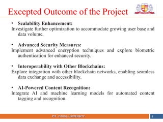 NAME OF THE INSTITUTE, PARUL UNIVERSITY
PIT , PARUL UNIVERSITY
• Scalability Enhancement:
Investigate further optimization to accommodate growing user base and
data volume.
• Advanced Security Measures:
Implement advanced encryption techniques and explore biometric
authentication for enhanced security.
• Interoperability with Other Blockchains:
Explore integration with other blockchain networks, enabling seamless
data exchange and accessibility.
• AI-Powered Content Recognition:
Integrate AI and machine learning models for automated content
tagging and recognition.
8
Excepted Outcome of the Project
 