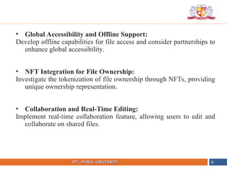 NAME OF THE INSTITUTE, PARUL UNIVERSITY
PIT , PARUL UNIVERSITY
• Global Accessibility and Offline Support:
Develop offline capabilities for file access and consider partnerships to
enhance global accessibility.
• NFT Integration for File Ownership:
Investigate the tokenization of file ownership through NFTs, providing
unique ownership representation.
• Collaboration and Real-Time Editing:
Implement real-time collaboration feature, allowing users to edit and
collaborate on shared files.
9
 