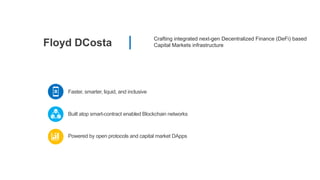 Floyd DCosta
Crafting integrated next-gen Decentralized Finance (DeFi) based
Capital Markets infrastructure
Faster, smarter, liquid, and inclusive
Powered by open protocols and capital market DApps
Built atop smart-contract enabled Blockchain networks
 