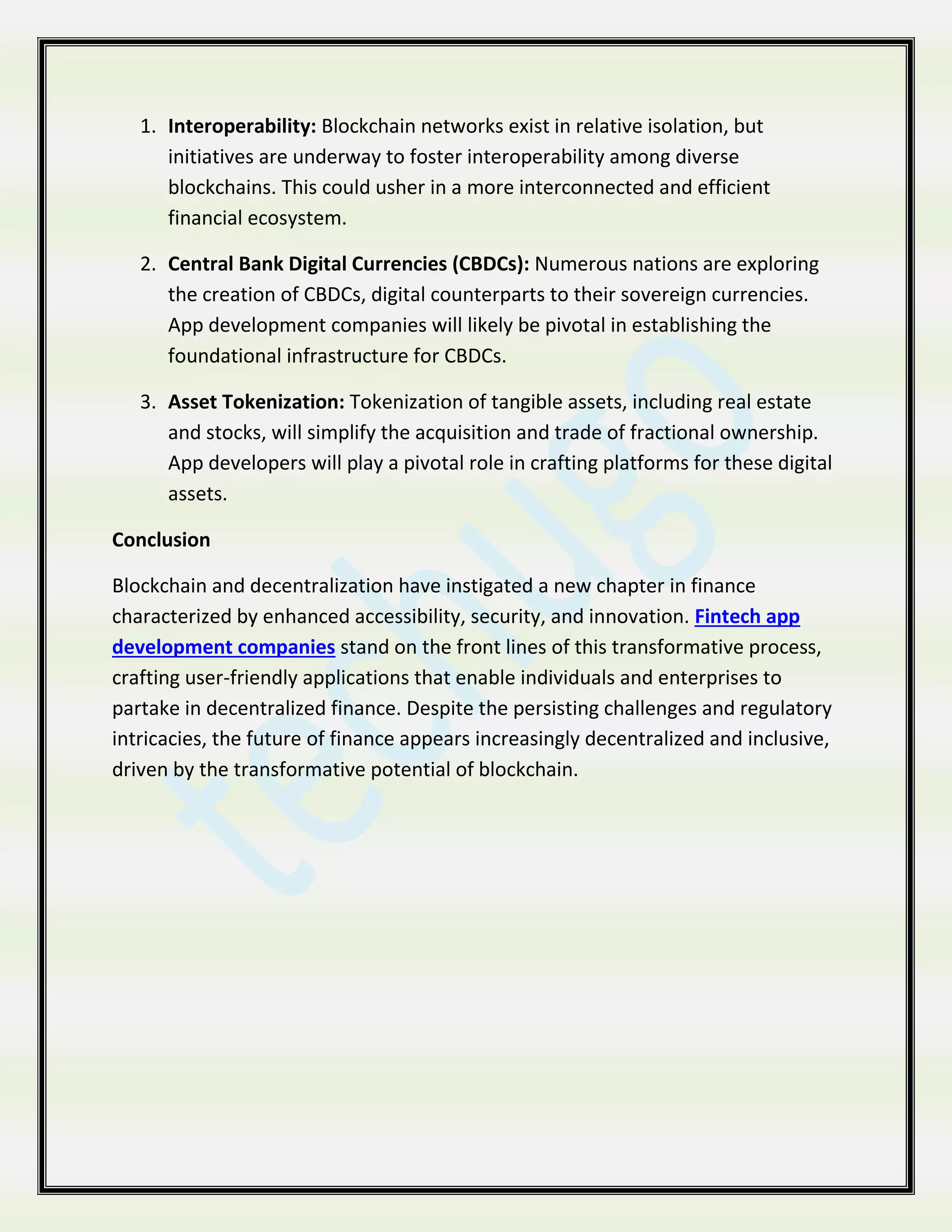 1. Interoperability: Blockchain networks exist in relative isolation, but
initiatives are underway to foster interoperability among diverse
blockchains. This could usher in a more interconnected and efficient
financial ecosystem.
2. Central Bank Digital Currencies (CBDCs): Numerous nations are exploring
the creation of CBDCs, digital counterparts to their sovereign currencies.
App development companies will likely be pivotal in establishing the
foundational infrastructure for CBDCs.
3. Asset Tokenization: Tokenization of tangible assets, including real estate
and stocks, will simplify the acquisition and trade of fractional ownership.
App developers will play a pivotal role in crafting platforms for these digital
assets.
Conclusion
Blockchain and decentralization have instigated a new chapter in finance
characterized by enhanced accessibility, security, and innovation. Fintech app
development companies stand on the front lines of this transformative process,
crafting user-friendly applications that enable individuals and enterprises to
partake in decentralized finance. Despite the persisting challenges and regulatory
intricacies, the future of finance appears increasingly decentralized and inclusive,
driven by the transformative potential of blockchain.
 