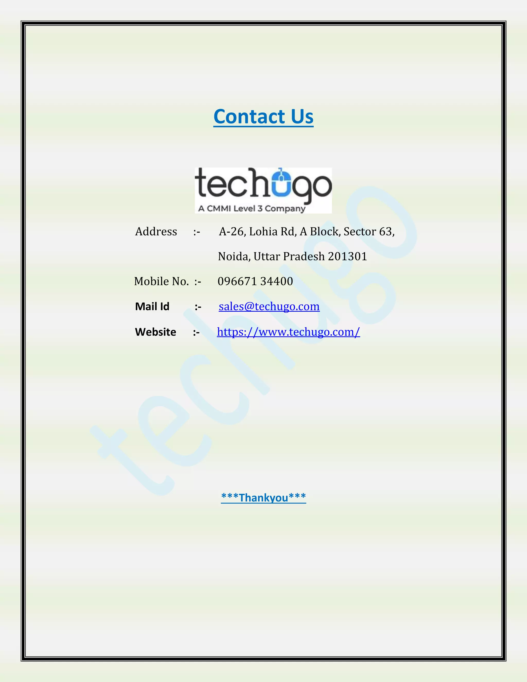 Contact Us
Address :- A-26, Lohia Rd, A Block, Sector 63,
Noida, Uttar Pradesh 201301
Mobile No. :- 096671 34400
Mail Id :- sales@techugo.com
Website :- https://www.techugo.com/
***Thankyou***
 