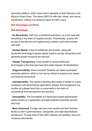 dual-chain platform, which means that it operates on both Ethereum and
Binance Smart Chain. This allows DEFC to offer fast, cheap, and secure
transactions, making it an attractive option for DeFi users.
Defi Advantages and Risks
Defi Advantages
· No Boundaries- DeFi has no territorial restrictions, as is the case with
everything in the realm of cryptocurrencies. Theoretically, anyone with
access to the Internet and cryptocurrency wallets could communicate
with DeFi.
· Greater Speed- A lack of middlemen and borders, along with
blockchain technology’s greater speed, leads to quicker transactions and
generally simpler access to the services.
· Greater Transparency- A key benefit of various blockchain
technologies is the total openness that exists between all stakeholders.
· Programmability- Smart contracts’ flexibility can better-automated
automate solutions, which in turn can be utilised to produce new assets
and financial instruments.
· Interoperability- The system’s flexibility also makes it simpler to create
centralized and decentralised applications (dApps) that complement one
another at a deeper level than is conceivable in the realm of
conventional financial solutions and services.
· Immutability- The immutability of a blockchain-based decentralised
system based on cryptography and data protection promotes security
and trust.
· More Command- A single user has more control over their finances
thanks to DeFi’s permissionless, transparent, and clear decentralised
architecture. To keep track of their DeFi statistics and portfolio, there are
numerous alternatives.
 