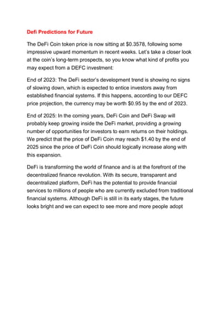 Defi Predictions for Future
The DeFi Coin token price is now sitting at $0.3578, following some
impressive upward momentum in recent weeks. Let’s take a closer look
at the coin’s long-term prospects, so you know what kind of profits you
may expect from a DEFC investment:
End of 2023: The DeFi sector’s development trend is showing no signs
of slowing down, which is expected to entice investors away from
established financial systems. If this happens, according to our DEFC
price projection, the currency may be worth $0.95 by the end of 2023.
End of 2025: In the coming years, DeFi Coin and DeFi Swap will
probably keep growing inside the DeFi market, providing a growing
number of opportunities for investors to earn returns on their holdings.
We predict that the price of DeFi Coin may reach $1.40 by the end of
2025 since the price of DeFi Coin should logically increase along with
this expansion.
DeFi is transforming the world of finance and is at the forefront of the
decentralized finance revolution. With its secure, transparent and
decentralized platform, DeFi has the potential to provide financial
services to millions of people who are currently excluded from traditional
financial systems. Although DeFi is still in its early stages, the future
looks bright and we can expect to see more and more people adopt
 