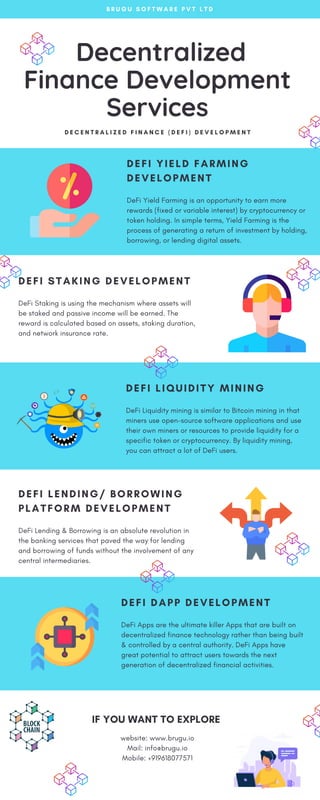 Decentralized
Finance Development
Services
D E C E N T R A L I Z E D F I N A N C E ( D E F I ) D E V E L O P M E N T
website: www.brugu.io
Mail: info@brugu.io
Mobile: +919618077571
IF YOU WANT TO EXPLORE
DEFI STAKING DEVELOPMENT
DeFi Staking is using the mechanism where assets will
be staked and passive income will be earned. The
reward is calculated based on assets, staking duration,
and network insurance rate.
DEFI LENDING/ BORROWING
PLATFORM DEVELOPMENT
DeFi Lending & Borrowing is an absolute revolution in
the banking services that paved the way for lending
and borrowing of funds without the involvement of any
central intermediaries.
DEFI YIELD FARMING
DEVELOPMENT
DeFi Yield Farming is an opportunity to earn more
rewards (fixed or variable interest) by cryptocurrency or
token holding. In simple terms, Yield Farming is the
process of generating a return of investment by holding,
borrowing, or lending digital assets.
B R U G U S O F T W A R E P V T L T D
DEFI LIQUIDITY MINING
DeFi Liquidity mining is similar to Bitcoin mining in that
miners use open-source software applications and use
their own miners or resources to provide liquidity for a
specific token or cryptocurrency. By liquidity mining,
you can attract a lot of DeFi users.
DEFI DAPP DEVELOPMENT
DeFi Apps are the ultimate killer Apps that are built on
decentralized finance technology rather than being built
& controlled by a central authority. DeFi Apps have
great potential to attract users towards the next
generation of decentralized financial activities.
 