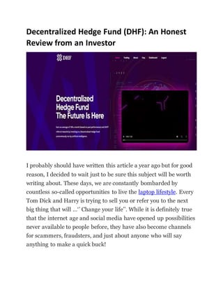 Decentralized Hedge Fund (DHF): An Honest
Review from an Investor
I probably should have written this article a year ago but for good
reason, I decided to wait just to be sure this subject will be worth
writing about. These days, we are constantly bombarded by
countless so-called opportunities to live the laptop lifestyle. Every
Tom Dick and Harry is trying to sell you or refer you to the next
big thing that will …‘’ Change your life’’. While it is definitely true
that the internet age and social media have opened up possibilities
never available to people before, they have also become channels
for scammers, fraudsters, and just about anyone who will say
anything to make a quick buck!
 