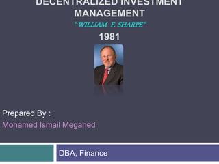 DECENTRALIZED INVESTMENT
MANAGEMENT
“WILLIAM F. SHARPE “
1981
DBA, Finance
Prepared By :
Mohamed Ismail Megahed
 