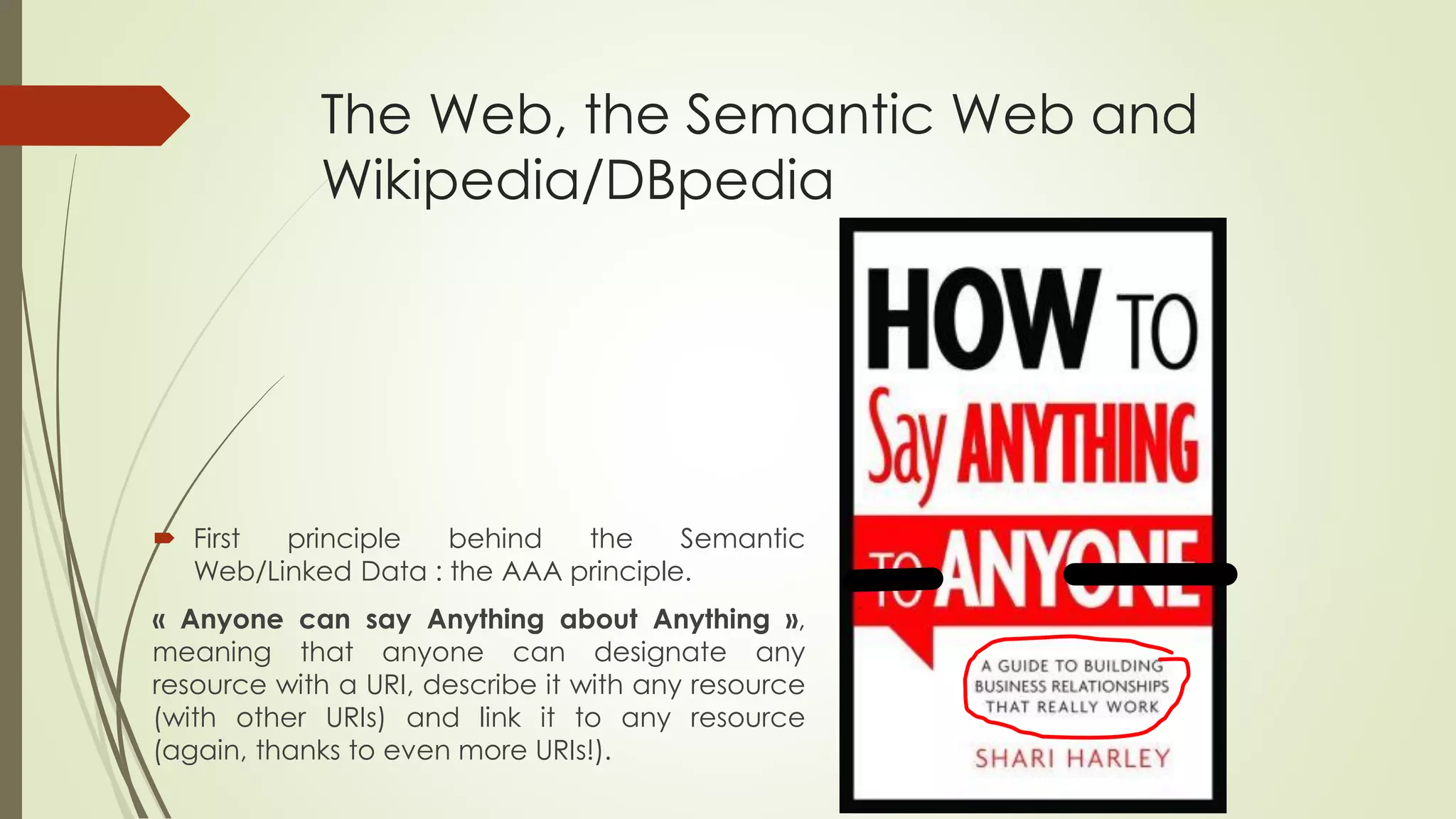 The Web, the Semantic Web and Wikipedia/DBpedia 
FirstprinciplebehindtheSemanticWeb/LinkedData:theAAAprinciple. 
«AnyonecansayAnythingaboutAnything», meaningthatanyonecandesignateanyresourcewithaURI,describeitwithanyresource(withotherURIs)andlinkittoanyresource(again,thankstoevenmoreURIs!).  