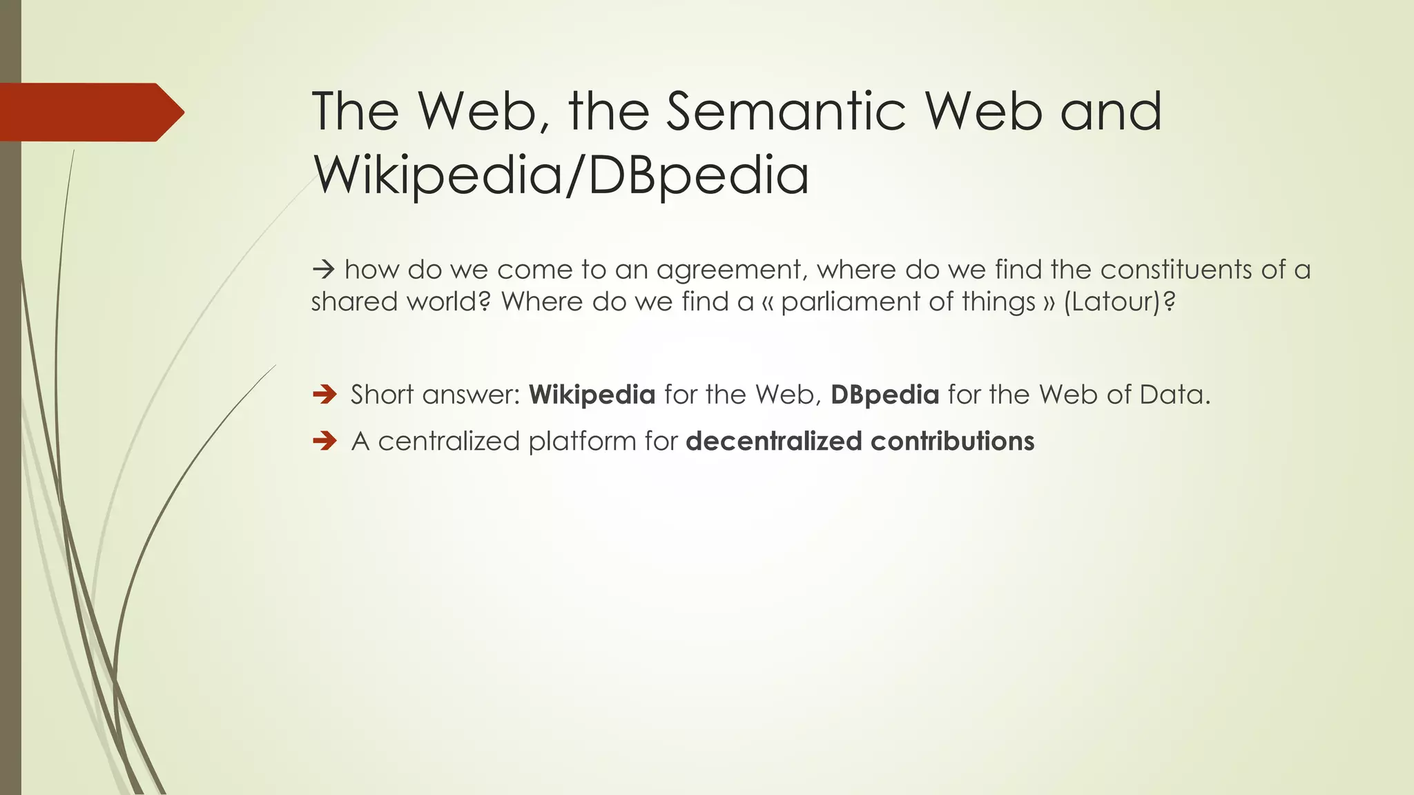The Web, the Semantic Web and Wikipedia/DBpedia 
how do wecome to an agreement, wheredo wefindthe constituentsof a sharedworld? Wheredo wefinda «parliamentof things» (Latour)? 
Short answer: Wikipediafor the Web, DBpediafor the Web of Data. 
A centralizedplatformfor decentralizedcontributions  