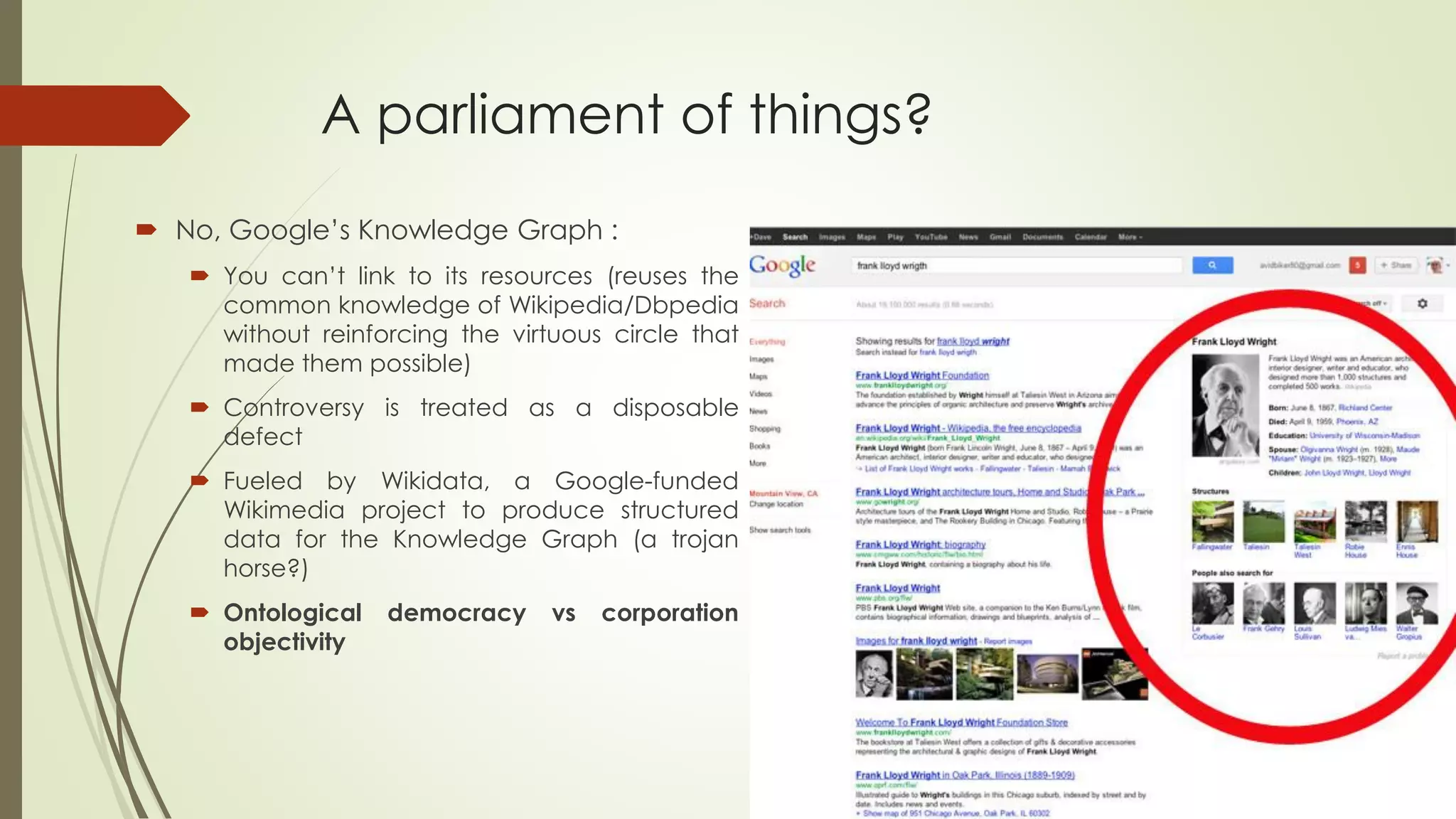 A parliament of things? 
No,Google’sKnowledgeGraph: 
Youcan’tlinktoitsresources(reusesthecommonknowledgeofWikipedia/Dbpediawithoutreinforcingthevirtuouscirclethatmadethempossible) 
Controversyistreatedasadisposabledefect 
FueledbyWikidata,aGoogle-fundedWikimediaprojecttoproducestructureddatafortheKnowledgeGraph(atrojanhorse?) 
Ontologicaldemocracyvscorporationobjectivity  