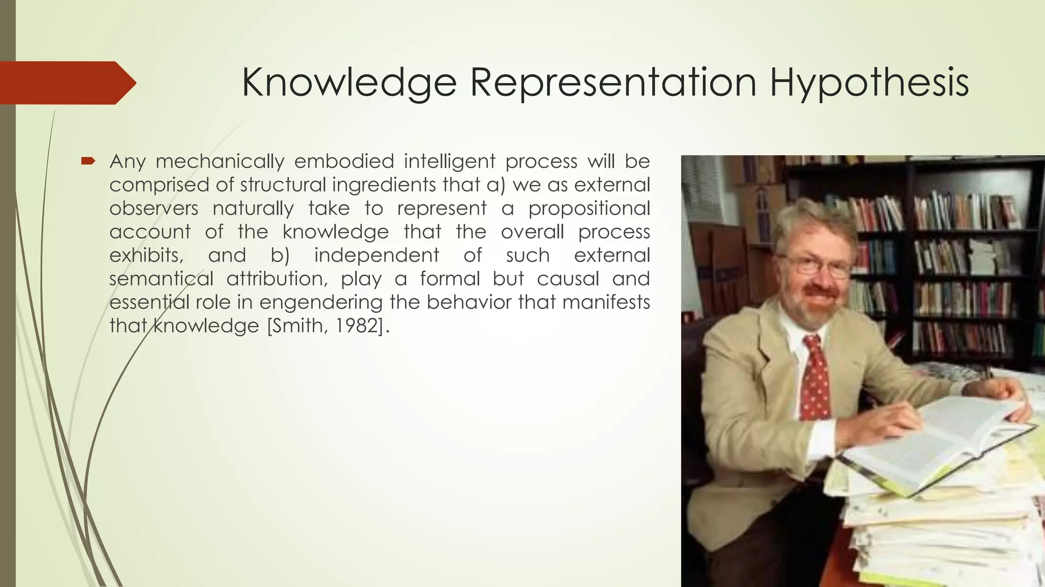 Knowledge Representation Hypothesis 
Anymechanicallyembodiedintelligentprocesswillbecomprisedofstructuralingredientsthata)weasexternalobserversnaturallytaketorepresentapropositionalaccountoftheknowledgethattheoverallprocessexhibits,andb)independentofsuchexternalsemanticalattribution,playaformalbutcausalandessentialroleinengenderingthebehaviorthatmanifeststhatknowledge[Smith,1982].  