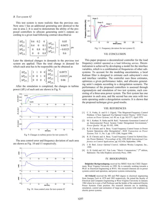 B. Test system #2
This test system is more realistic than the previous one.
Now area 1 has an additional generating unit identical to the
one in area 2. It is used to demonstrate the ability of the pro-
posed controllers to allocate generating units’s outputs ac-
cording to a given load following contract described as
pu
P
P
P
P
P
P
P
dc
dc
dc
G
G
G
G












−
=










∆
∆
∆












=












∆
∆
∆
∆
6
.
0
0325
.
0
0475
.
0
05
.
0
8
.
0
0
0
1
.
0
8
.
0
0
1
.
0
0
4
.
0
0
2
.
0
6
.
0
3
2
1
4
3
2
1
4
4 3
4
4 2
1
α
Later the identical changes in demands in the previous test
system are applied. Then the total change in demand for
which each area has to be responsible can be obtained as
pu
P
P
P
P
P
P
P
G
G
G
G
D
D
D










=












∆
∆
∆
∆










=










∆
∆
∆
0.06
0.0325
-
0975
.
0
1
0
0
0
0
1
0
0
0
0
1
1
4
3
2
1
3
2
1
After the simulation is completed, the changes in turbine
power (∆PT) of each unit are shown in Fig. 9.
Fig. 9. Changes in turbine power for test system #2.
The area control error and frequency deviation of each area
are shown as Fig. 10 and 11 respectively.
Fig. 10. Area control error for test system #2
Fig. 11. Frequency deviation for test system #2.
VII. CONCLUSION
This paper proposes a decentralized controller for the load
frequency control operated as a load following service. Decen-
tralization is achieved by developing a model for the interface
variables, which is a combination of frequencies of other sub-
systems. To account for the modeling uncertainties, a local
Kalman filter is designed to estimate each subsystem’s own
and interface variables. The controller uses these estimates,
optimizes a given performance index, and allocates generat-
ing units’s outputs according to a deregulation scenario. The
performance of the proposed controllers is assessed through
eigenanalysis and simulation of two test systems, each con-
sisting of a three-area power system. The first system has one
generator in each area, and the second has one area with two
units operating under a deregulation scenario. It is shown that
the proposed technique gives good results.
VIII. REFERENCES
[1] C. E. Fosha, Jr. and O. I. Elgerd, “The Megawatt-Frequency Control
Problem: A New Approach Via Optimal Control Theory,” IEEE Trans-
actions on Power Systems, vol. 89, no. 4, pp. 563-577, April 1970.
[2] M. L. Kothari, N. Sinha and M. Rafi, “Automatic Generation Control of
an Interconnected Power System Under Deregulated Environment,”
Power Quality’ 98, pp. 95-102, 1998.
[3] R. D. Christie and A. Bose, “Load Frequency Control Issues in Power
System Operations after Deregulation”, IEEE Transaction on Power
Systems, Vol. 11, No. 3, pp. 1191-1200, August 1996.
[4] R. D. Christie and A. Bose, “Load Frequency Control In Hybrid Elec-
tric Power Markets,” Proceedings of the 1996 IEEE International Con-
ference on Control Applications, pp. 432-436, September, 1996.
[5] J. B. Burl, Linear Optimal Control, Addison Wesley Longman, Inc.,
1999.
[6] G. H. Golub and A.F. Van Loan, “Matrix Computations,” 2nd
edition,
Baltimore: The John Hopkins university Press, 1989.
IV. BIOGRAPHIES
Dulpichet Rerkpreedapong received his MSEE from the CSEE Depart-
ment, West Virginia University in 1999. He is currently working towards a
Ph.D. in Electrical Engineering at WVU. His research interests are in power
systems control and operation, and power systems restructuring.
Ali Feliachi received the MS and PhD degree in electrical engineering
from Georgia Tech in 1979 and 1983 respectively. He joined the faculty of
Electrical and Computer Engineering at West Virginia University in January
1984 where he is now a Full Professor and the holder of the endowed Electric
Power Systems Chair position. His research interests are in modeling,
simulation, control and estimation of large-scale systems with emphasis on
electric power systems.
0-7803-7322-7/02/$17.00 (c) 2002 IEEE
1257
 