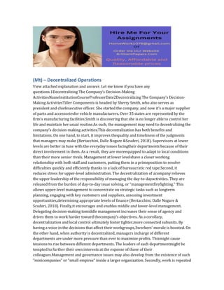 (Mt) – Decentralized Operations
View attached explanation and answer. Let me know if you have any
questions.1Decentralizing The Company’s Decision-Making
ActivitiesNameInstitutionCourseProfessorDate2Decentralizing The Company’s Decision-
Making ActivitiesTiller Components is headed by Sherry Smith, who also serves as
president and chiefexecutive officer. She started the company, and now it’s a major supplier
of parts and accessoriesfor vehicle manufacturers. Over 35 states are represented by the
firm’s manufacturing facilities.Smith is discovering that she is no longer able to control her
life and maintain her usual routine.As such, the management may need to decentralizing the
company’s decision-making activities.This decentralization has both benefits and
limitations. On one hand, to start, it improves thequality and timeliness of the judgments
that managers may make (Bertacchini, Dalle Nogare &Scuderi, 2018). Supervisors at lower
levels are better in tune with the everyday issues facingtheir departments because of their
direct involvement in them. As a result, they are moreequipped to adapt to local conditions
than their more senior rivals. Management at lower levelshave a closer working
relationship with both staff and customers, putting them in a primeposition to resolve
difficulties quickly and efficiently thanks to a lack of bureaucratic red tape.Second, it
reduces stress for upper-level administration. The decentralization of acompany relieves
the upper leadership of the responsibility of managing the day-to-dayactivities. They are
released from the burden of day-to-day issue solving, or “managementfirefighting.” This
allows upper-level management to concentrate on strategic tasks such as longterm
planning, engaging with key customers and suppliers, assessing investment
opportunities,determining appropriate levels of finance (Bertacchini, Dalle Nogare &
Scuderi, 2018). Finally,it encourages and enables middle and lower-level management.
Delegating decision-making tomiddle management increases their sense of agency and
drives them to work harder toward thecompany’s objectives. As a corollary,
decentralization and local control ultimately foster tighter,more connected subunits. By
having a voice in the decisions that affect their workgroups,3workers’ morale is boosted. On
the other hand, when authority is decentralized, managers incharge of different
departments are under more pressure than ever to maximize profits. Thismight cause
tensions to rise between different departments. The leaders of each departmentmight be
tempted to further their own interests at the expense of those of their
colleagues.Management and governance issues may also develop from the existence of such
“minicompanies” or “small empires” inside a larger organization. Secondly, work is repeated
 