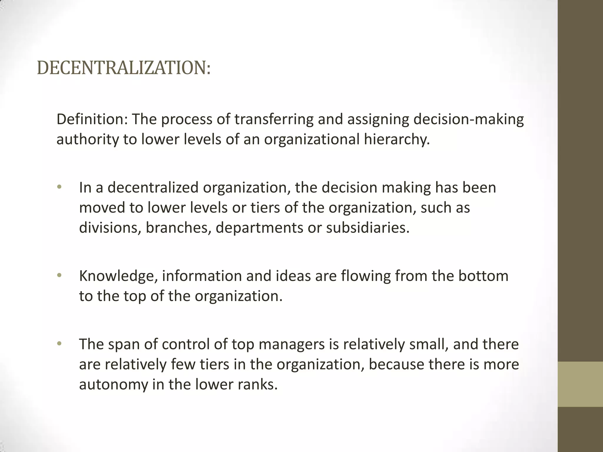 DECENTRALIZATION:Definition: The process of transferring and assigning decision-making authority to lower levels of an organizational hierarchy.In a decentralized organization, the decision making has been moved to lower levels or tiers of the organization, such as divisions, branches, departments or subsidiaries.