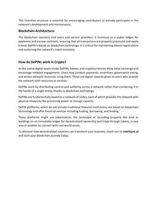 This incentive structure is essential for encouraging contributors to actively participate in the
network’s development and maintenance.
Blockchain Architecture:
The blockchain connects end users and service providers. It functions as a public ledger for
payments and escrow contracts, ensuring that all transactions are properly processed and easily
traced. DePIN is based on blockchain technology. It is critical for maintaining device registrations
and sustaining the network’s token economy.
How do DePINs work in Crypto?
As the native digital assets inside DePINs, tokens, and cryptocurrencies allow value exchange and
encourage network engagement. Users may conduct payments, incentives, governance voting,
and access network resources using them. These are digital rewards given to users who provide
the network with resources or services.
DePINs work by distributing control and authority across a network rather than combining it in
the hands of a single entity, thanks to blockchain technology.
DePINs are fundamentally based on a network of nodes, each of which provides the network with
physical resources like processing power or storage capacity.
DePIN platforms, which do not include traditional financial institutions, are based on blockchain
technology and offer financial services including trading, borrowing, and lending.
These platforms might use tokenization, the technique of recording property like land or
buildings on an immutable ledger for decentralized ownership and trade through tokens, in one
way or another to connect with real-world assets.
To discover how decentralized solutions can transform your business, reach out to Intelisync.ai
and start your blockchain journey today.
 