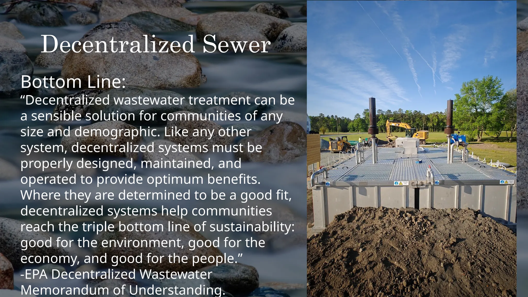 Decentralized Sewer
Bottom Line:
“Decentralized wastewater treatment can be
a sensible solution for communities of any
size and demographic. Like any other
system, decentralized systems must be
properly designed, maintained, and
operated to provide optimum benefits.
Where they are determined to be a good fit,
decentralized systems help communities
reach the triple bottom line of sustainability:
good for the environment, good for the
economy, and good for the people.”
-EPA Decentralized Wastewater
Memorandum of Understanding.
 