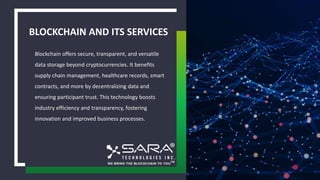 BLOCKCHAIN AND ITS SERVICES
Blockchain offers secure, transparent, and versatile
data storage beyond cryptocurrencies. It benefits
supply chain management, healthcare records, smart
contracts, and more by decentralizing data and
ensuring participant trust. This technology boosts
industry efficiency and transparency, fostering
innovation and improved business processes.