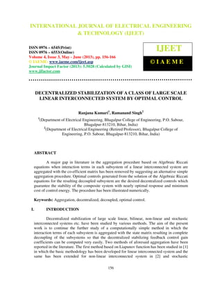 International Journal of Electrical Engineering and Technology (IJEET), ISSN 0976 –
6545(Print), ISSN 0976 – 6553(Online) Volume 4, Issue 3, May - June (2013), © IAEME
156
DECENTRALIZED STABILIZATION OF A CLASS OF LARGE SCALE
LINEAR INTERCONNECTED SYSTEM BY OPTIMAL CONTROL
Ranjana Kumari1
, Ramanand Singh2
1
(Department of Electrical Engineering, Bhagalpur College of Engineering, P.O. Sabour,
Bhagalpur-813210, Bihar, India)
2
(Department of Electrical Engineering (Retired Professor), Bhagalpur College of
Engineering, P.O. Sabour, Bhagalpur-813210, Bihar, India)
ABSTRACT
A major gap in literature in the aggregation procedure based on Algebraic Riccati
equations when interaction terms in each subsystem of a linear interconnected system are
aggregated with the co-efficient matrix has been removed by suggesting an alternative simple
aggregation procedure. Optimal controls generated from the solution of the Algebraic Riccati
equations for the resulting decoupled subsystem are the desired decentralized controls which
guarantee the stability of the composite system with nearly optimal response and minimum
cost of control energy. The procedure has been illustrated numerically.
Keywords: Aggregation, decentralized, decoupled, optimal control.
I. INTRODUCTION
Decentralized stabilization of large scale linear, bilinear, non-linear and stochastic
interconnected systems etc. have been studied by various methods. The aim of the present
work is to continue the further study of a computationally simple method in which the
interaction terms of each subsystem is aggregated with the state matrix resulting in complete
decoupling of the subsystems so that the decentralized stabilizing feedback control gain
coefficients can be computed very easily. Two methods of aforesaid aggregation have been
reported in the literature. The first method based on Liapunov function has been studied in [1]
in which the basic methodology has been developed for linear interconnected system and the
same has been extended for non-linear interconnected system in [2] and stochastic
INTERNATIONAL JOURNAL OF ELECTRICAL ENGINEERING
& TECHNOLOGY (IJEET)
ISSN 0976 – 6545(Print)
ISSN 0976 – 6553(Online)
Volume 4, Issue 3, May - June (2013), pp. 156-166
© IAEME: www.iaeme.com/ijeet.asp
Journal Impact Factor (2013): 5.5028 (Calculated by GISI)
www.jifactor.com
IJEET
© I A E M E
 