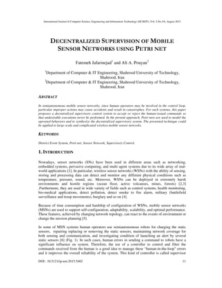 International Journal of Computer Science, Engineering and Information Technology (IJCSEIT), Vol. 5,No.3/4, August 2015
DOI : 10.5121/ijcseit.2015.5402 11
DECENTRALIZED SUPERVISION OF MOBILE
SENSOR NETWORKS USING PETRI NET
Fatemeh Jafarinejad1
and Ali A. Pouyan2
1
Department of Computer & IT Engineering, Shahrood University of Technology,
Shahrood, Iran
2
Department of Computer & IT Engineering, Shahrood University of Technology,
Shahrood, Iran
ABSTRACT
In semiautonomous mobile sensor networks, since human operators may be involved in the control loop,
particular improper actions may cause accidents and result in catastrophes. For such systems, this paper
proposes a decentralized supervisory control system to accept or reject the human-issued commands so
that undesirable executions never be performed. In the present approach, Petri nets are used to model the
operated behaviors and to synthesize the decentralized supervisory system. The presented technique could
be applied to large-scale and complicated wireless mobile sensor networks.
KEYWORDS
District Event System, Petri net, Sensor Network, Supervisory Control.
1. INTRODUCTION
Nowadays, sensor networks (SNs) have been used in different areas such as networking,
embedded systems, pervasive computing, and multi agent systems due to its wide array of real-
world applications [1]. In particular, wireless sensor networks (WSNs) with the ability of sensing,
storing and processing data can detect and monitor any different physical conditions such as
temperature, pressure, sound, etc. Moreover, WSNs can be deployed in extremely harsh
environments and hostile regions (ocean floor, active volcanoes, mines, forests) [2,3]
.Furthermore, they are used in wide variety of fields such as control systems, health monitoring,
bio-medical applications, detect pollution, detect smoke to fire alarm, military (battlefield
surveillance and troop movements), burglary and so on [4].
Because of time consumption and hardship of configuration of WSNs, mobile sensor networks
(MSNs) are used to support self-configuration, adaptability, scalability, and optimal performance.
These features, achieved by changing network topology, can react to the events of environment or
change the mission planning [5].
In some of MSN systems human operators use semiautonomous robots for charging the static
sensors, repairing replacing or removing the static sensors, maintaining network coverage for
both sensing and communication, and investigating condition of launching an alert by several
static sensors [6] (Fig. 1). In such cases, human errors in sending a command to robots have a
significant influence on system. Therefore, the use of a controller to control and filter the
commands received from the human is a good idea to manage these “human-in-the-loop” errors
and it improves the overall reliability of the system. This kind of controller is called supervisor
 