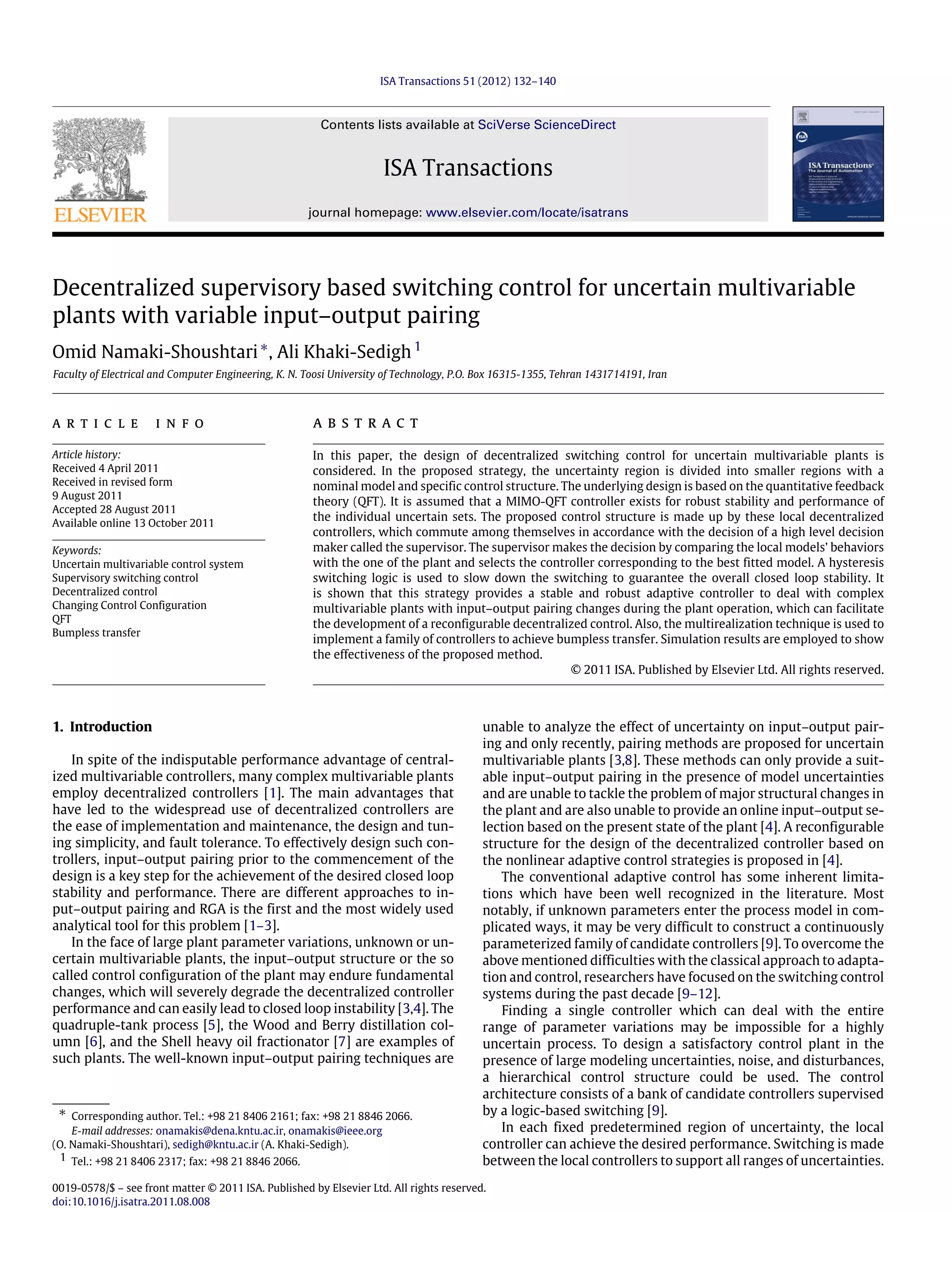 ISA Transactions 51 (2012) 132–140 Contents lists available at SciVerse ScienceDirect ISA Transactions journal homepage: www.elsevier.com/locate/isatrans Decentralized supervisory based switching control for uncertain multivariable plants with variable input–output pairing Omid Namaki-Shoushtari∗ , Ali Khaki-Sedigh1 Faculty of Electrical and Computer Engineering, K. N. Toosi University of Technology, P.O. Box 16315-1355, Tehran 1431714191, Iran a r t i c l e i n f o Article history: Received 4 April 2011 Received in revised form 9 August 2011 Accepted 28 August 2011 Available online 13 October 2011 Keywords: Uncertain multivariable control system Supervisory switching control Decentralized control Changing Control Configuration QFT Bumpless transfer a b s t r a c t In this paper, the design of decentralized switching control for uncertain multivariable plants is considered. In the proposed strategy, the uncertainty region is divided into smaller regions with a nominal model and specific control structure. The underlying design is based on the quantitative feedback theory (QFT). It is assumed that a MIMO-QFT controller exists for robust stability and performance of the individual uncertain sets. The proposed control structure is made up by these local decentralized controllers, which commute among themselves in accordance with the decision of a high level decision maker called the supervisor. The supervisor makes the decision by comparing the local models’ behaviors with the one of the plant and selects the controller corresponding to the best fitted model. A hysteresis switching logic is used to slow down the switching to guarantee the overall closed loop stability. It is shown that this strategy provides a stable and robust adaptive controller to deal with complex multivariable plants with input–output pairing changes during the plant operation, which can facilitate the development of a reconfigurable decentralized control. Also, the multirealization technique is used to implement a family of controllers to achieve bumpless transfer. Simulation results are employed to show the effectiveness of the proposed method. © 2011 ISA. Published by Elsevier Ltd. All rights reserved. 1. Introduction In spite of the indisputable performance advantage of central- ized multivariable controllers, many complex multivariable plants employ decentralized controllers [1]. The main advantages that have led to the widespread use of decentralized controllers are the ease of implementation and maintenance, the design and tun- ing simplicity, and fault tolerance. To effectively design such con- trollers, input–output pairing prior to the commencement of the design is a key step for the achievement of the desired closed loop stability and performance. There are different approaches to in- put–output pairing and RGA is the first and the most widely used analytical tool for this problem [1–3]. In the face of large plant parameter variations, unknown or un- certain multivariable plants, the input–output structure or the so called control configuration of the plant may endure fundamental changes, which will severely degrade the decentralized controller performance and can easily lead to closed loop instability [3,4]. The quadruple-tank process [5], the Wood and Berry distillation col- umn [6], and the Shell heavy oil fractionator [7] are examples of such plants. The well-known input–output pairing techniques are ∗ Corresponding author. Tel.: +98 21 8406 2161; fax: +98 21 8846 2066. E-mail addresses: onamakis@dena.kntu.ac.ir, onamakis@ieee.org (O. Namaki-Shoushtari), sedigh@kntu.ac.ir (A. Khaki-Sedigh). 1 Tel.: +98 21 8406 2317; fax: +98 21 8846 2066. unable to analyze the effect of uncertainty on input–output pair- ing and only recently, pairing methods are proposed for uncertain multivariable plants [3,8]. These methods can only provide a suit- able input–output pairing in the presence of model uncertainties and are unable to tackle the problem of major structural changes in the plant and are also unable to provide an online input–output se- lection based on the present state of the plant [4]. A reconfigurable structure for the design of the decentralized controller based on the nonlinear adaptive control strategies is proposed in [4]. The conventional adaptive control has some inherent limita- tions which have been well recognized in the literature. Most notably, if unknown parameters enter the process model in com- plicated ways, it may be very difficult to construct a continuously parameterized family of candidate controllers [9]. To overcome the above mentioned difficulties with the classical approach to adapta- tion and control, researchers have focused on the switching control systems during the past decade [9–12]. Finding a single controller which can deal with the entire range of parameter variations may be impossible for a highly uncertain process. To design a satisfactory control plant in the presence of large modeling uncertainties, noise, and disturbances, a hierarchical control structure could be used. The control architecture consists of a bank of candidate controllers supervised by a logic-based switching [9]. In each fixed predetermined region of uncertainty, the local controller can achieve the desired performance. Switching is made between the local controllers to support all ranges of uncertainties. 0019-0578/$ – see front matter © 2011 ISA. Published by Elsevier Ltd. All rights reserved. doi:10.1016/j.isatra.2011.08.008 