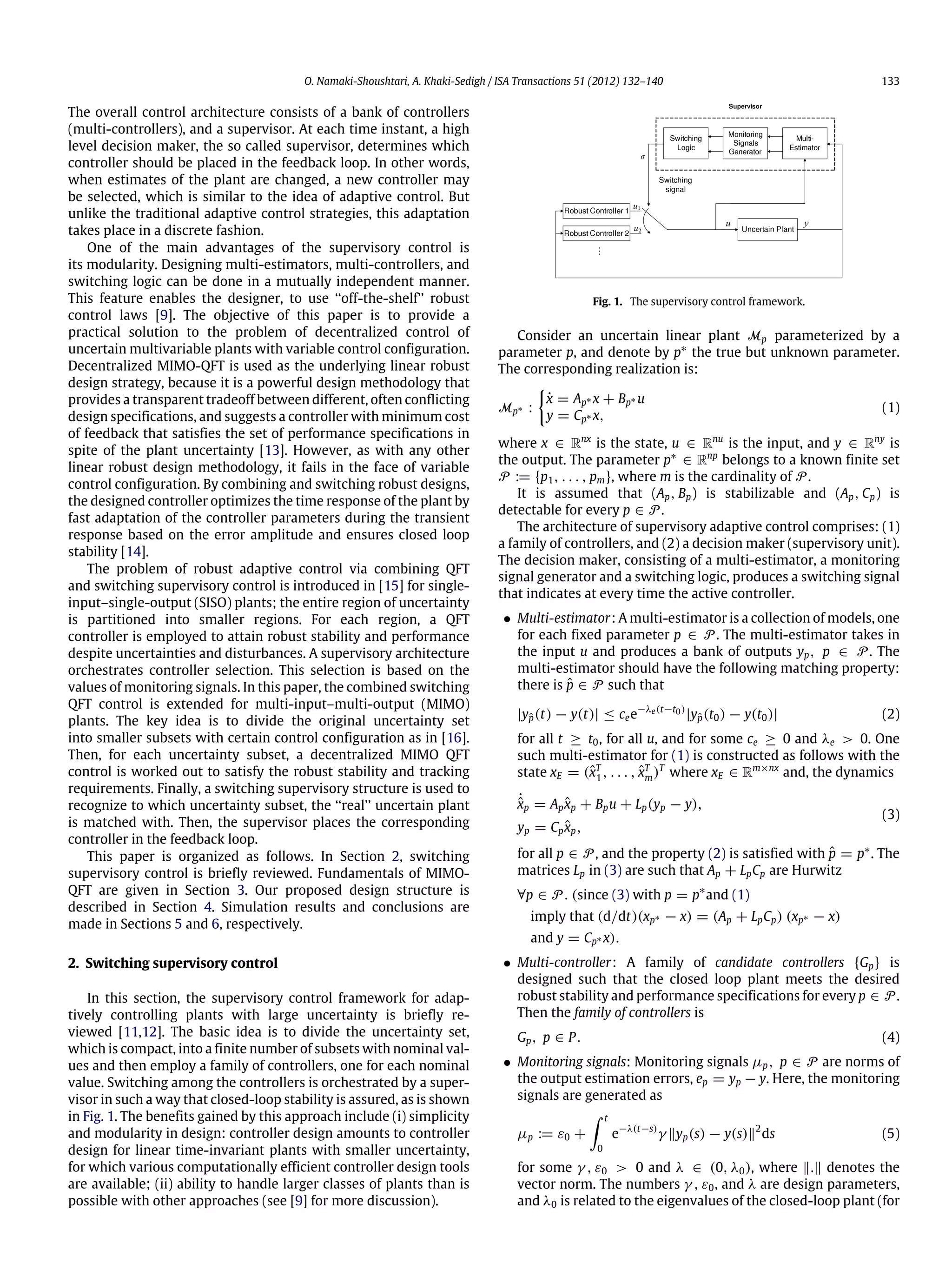 O. Namaki-Shoushtari, A. Khaki-Sedigh / ISA Transactions 51 (2012) 132–140 133 The overall control architecture consists of a bank of controllers (multi-controllers), and a supervisor. At each time instant, a high level decision maker, the so called supervisor, determines which controller should be placed in the feedback loop. In other words, when estimates of the plant are changed, a new controller may be selected, which is similar to the idea of adaptive control. But unlike the traditional adaptive control strategies, this adaptation takes place in a discrete fashion. One of the main advantages of the supervisory control is its modularity. Designing multi-estimators, multi-controllers, and switching logic can be done in a mutually independent manner. This feature enables the designer, to use ‘‘off-the-shelf’’ robust control laws [9]. The objective of this paper is to provide a practical solution to the problem of decentralized control of uncertain multivariable plants with variable control configuration. Decentralized MIMO-QFT is used as the underlying linear robust design strategy, because it is a powerful design methodology that provides a transparent tradeoff between different, often conflicting design specifications, and suggests a controller with minimum cost of feedback that satisfies the set of performance specifications in spite of the plant uncertainty [13]. However, as with any other linear robust design methodology, it fails in the face of variable control configuration. By combining and switching robust designs, the designed controller optimizes the time response of the plant by fast adaptation of the controller parameters during the transient response based on the error amplitude and ensures closed loop stability [14]. The problem of robust adaptive control via combining QFT and switching supervisory control is introduced in [15] for single- input–single-output (SISO) plants; the entire region of uncertainty is partitioned into smaller regions. For each region, a QFT controller is employed to attain robust stability and performance despite uncertainties and disturbances. A supervisory architecture orchestrates controller selection. This selection is based on the values of monitoring signals. In this paper, the combined switching QFT control is extended for multi-input–multi-output (MIMO) plants. The key idea is to divide the original uncertainty set into smaller subsets with certain control configuration as in [16]. Then, for each uncertainty subset, a decentralized MIMO QFT control is worked out to satisfy the robust stability and tracking requirements. Finally, a switching supervisory structure is used to recognize to which uncertainty subset, the ‘‘real’’ uncertain plant is matched with. Then, the supervisor places the corresponding controller in the feedback loop. This paper is organized as follows. In Section 2, switching supervisory control is briefly reviewed. Fundamentals of MIMO- QFT are given in Section 3. Our proposed design structure is described in Section 4. Simulation results and conclusions are made in Sections 5 and 6, respectively. 2. Switching supervisory control In this section, the supervisory control framework for adap- tively controlling plants with large uncertainty is briefly re- viewed [11,12]. The basic idea is to divide the uncertainty set, which is compact, into a finite number of subsets with nominal val- ues and then employ a family of controllers, one for each nominal value. Switching among the controllers is orchestrated by a super- visor in such a way that closed-loop stability is assured, as is shown in Fig. 1. The benefits gained by this approach include (i) simplicity and modularity in design: controller design amounts to controller design for linear time-invariant plants with smaller uncertainty, for which various computationally efficient controller design tools are available; (ii) ability to handle larger classes of plants than is possible with other approaches (see [9] for more discussion). Fig. 1. The supervisory control framework. Consider an uncertain linear plant Mp parameterized by a parameter p, and denote by p∗ the true but unknown parameter. The corresponding realization is: Mp∗ :  ˙x = Ap∗ x + Bp∗ u y = Cp∗ x, (1) where x ∈ Rnx is the state, u ∈ Rnu is the input, and y ∈ Rny is the output. The parameter p∗ ∈ Rnp belongs to a known finite set P := {p1, . . . , pm}, where m is the cardinality of P. It is assumed that (Ap, Bp) is stabilizable and (Ap, Cp) is detectable for every p ∈ P. The architecture of supervisory adaptive control comprises: (1) a family of controllers, and (2) a decision maker (supervisory unit). The decision maker, consisting of a multi-estimator, a monitoring signal generator and a switching logic, produces a switching signal that indicates at every time the active controller. • Multi-estimator: A multi-estimator is a collection of models, one for each fixed parameter p ∈ P. The multi-estimator takes in the input u and produces a bank of outputs yp, p ∈ P. The multi-estimator should have the following matching property: there is ˆp ∈ P such that |yˆp(t) − y(t)| ≤ cee−λe(t−t0) |yˆp(t0) − y(t0)| (2) for all t ≥ t0, for all u, and for some ce ≥ 0 and λe > 0. One such multi-estimator for (1) is constructed as follows with the state xE = (ˆxT 1 , . . . , ˆxT m)T where xE ∈ Rm×nx and, the dynamics ˙ˆxp = Ap ˆxp + Bpu + Lp(yp − y), yp = Cp ˆxp, (3) for all p ∈ P, and the property (2) is satisfied with ˆp = p∗ . The matrices Lp in (3) are such that Ap + LpCp are Hurwitz ∀p ∈ P. (since (3) with p = p∗ and (1) imply that (d/dt)(xp∗ − x) = (Ap + LpCp) (xp∗ − x) and y = Cp∗ x). • Multi-controller: A family of candidate controllers {Gp} is designed such that the closed loop plant meets the desired robust stability and performance specifications for every p ∈ P . Then the family of controllers is Gp, p ∈ P. (4) • Monitoring signals: Monitoring signals µp, p ∈ P are norms of the output estimation errors, ep = yp − y. Here, the monitoring signals are generated as µp := ε0 + ∫ t 0 e−λ(t−s) γ ‖yp(s) − y(s)‖2 ds (5) for some γ , ε0 > 0 and λ ∈ (0, λ0), where ‖.‖ denotes the vector norm. The numbers γ , ε0, and λ are design parameters, and λ0 is related to the eigenvalues of the closed-loop plant (for 