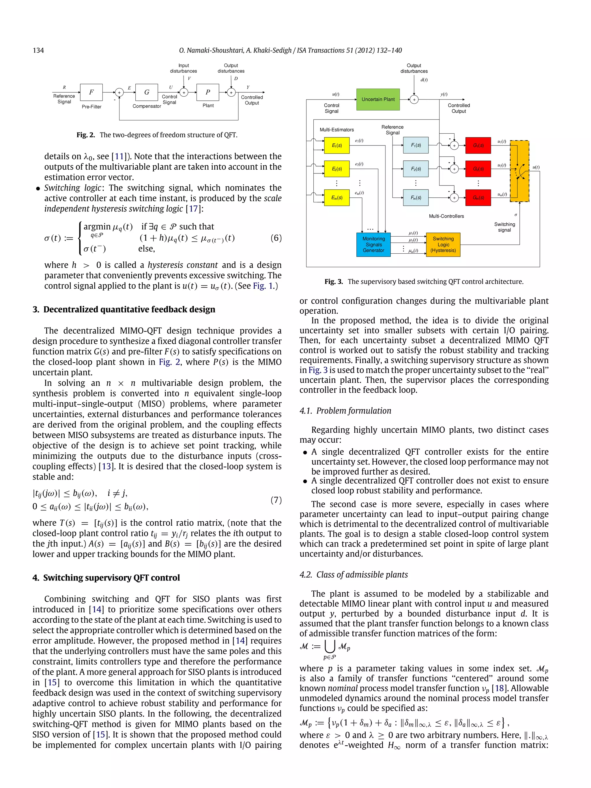 134 O. Namaki-Shoushtari, A. Khaki-Sedigh / ISA Transactions 51 (2012) 132–140 Fig. 2. The two-degrees of freedom structure of QFT. details on λ0, see [11]). Note that the interactions between the outputs of the multivariable plant are taken into account in the estimation error vector. • Switching logic: The switching signal, which nominates the active controller at each time instant, is produced by the scale independent hysteresis switching logic [17]: σ(t) :=    argmin q∈P µq(t) if ∃q ∈ P such that (1 + h)µq(t) ≤ µσ(t−)(t) σ(t− ) else, (6) where h > 0 is called a hysteresis constant and is a design parameter that conveniently prevents excessive switching. The control signal applied to the plant is u(t) = uσ (t). (See Fig. 1.) 3. Decentralized quantitative feedback design The decentralized MIMO-QFT design technique provides a design procedure to synthesize a fixed diagonal controller transfer function matrix G(s) and pre-filter F(s) to satisfy specifications on the closed-loop plant shown in Fig. 2, where P(s) is the MIMO uncertain plant. In solving an n × n multivariable design problem, the synthesis problem is converted into n equivalent single-loop multi-input–single-output (MISO) problems, where parameter uncertainties, external disturbances and performance tolerances are derived from the original problem, and the coupling effects between MISO subsystems are treated as disturbance inputs. The objective of the design is to achieve set point tracking, while minimizing the outputs due to the disturbance inputs (cross- coupling effects) [13]. It is desired that the closed-loop system is stable and: |tij(jω)| ≤ bij(ω), i ̸= j, 0 ≤ aii(ω) ≤ |tii(jω)| ≤ bii(ω), (7) where T(s) = [tij(s)] is the control ratio matrix, (note that the closed-loop plant control ratio tij = yi/rj relates the ith output to the jth input.) A(s) = [aij(s)] and B(s) = [bij(s)] are the desired lower and upper tracking bounds for the MIMO plant. 4. Switching supervisory QFT control Combining switching and QFT for SISO plants was first introduced in [14] to prioritize some specifications over others according to the state of the plant at each time. Switching is used to select the appropriate controller which is determined based on the error amplitude. However, the proposed method in [14] requires that the underlying controllers must have the same poles and this constraint, limits controllers type and therefore the performance of the plant. A more general approach for SISO plants is introduced in [15] to overcome this limitation in which the quantitative feedback design was used in the context of switching supervisory adaptive control to achieve robust stability and performance for highly uncertain SISO plants. In the following, the decentralized switching-QFT method is given for MIMO plants based on the SISO version of [15]. It is shown that the proposed method could be implemented for complex uncertain plants with I/O pairing Fig. 3. The supervisory based switching QFT control architecture. or control configuration changes during the multivariable plant operation. In the proposed method, the idea is to divide the original uncertainty set into smaller subsets with certain I/O pairing. Then, for each uncertainty subset a decentralized MIMO QFT control is worked out to satisfy the robust stability and tracking requirements. Finally, a switching supervisory structure as shown in Fig. 3 is used to match the proper uncertainty subset to the ‘‘real’’ uncertain plant. Then, the supervisor places the corresponding controller in the feedback loop. 4.1. Problem formulation Regarding highly uncertain MIMO plants, two distinct cases may occur: • A single decentralized QFT controller exists for the entire uncertainty set. However, the closed loop performance may not be improved further as desired. • A single decentralized QFT controller does not exist to ensure closed loop robust stability and performance. The second case is more severe, especially in cases where parameter uncertainty can lead to input–output pairing change which is detrimental to the decentralized control of multivariable plants. The goal is to design a stable closed-loop control system which can track a predetermined set point in spite of large plant uncertainty and/or disturbances. 4.2. Class of admissible plants The plant is assumed to be modeled by a stabilizable and detectable MIMO linear plant with control input u and measured output y, perturbed by a bounded disturbance input d. It is assumed that the plant transfer function belongs to a known class of admissible transfer function matrices of the form: M :=  p∈P Mp where p is a parameter taking values in some index set. Mp is also a family of transfer functions ‘‘centered’’ around some known nominal process model transfer function νp [18]. Allowable unmodeled dynamics around the nominal process model transfer functions νp could be specified as: Mp :=  νp(1 + δm) + δa : ‖δm‖∞,λ ≤ ε, ‖δa‖∞,λ ≤ ε  , where ε > 0 and λ ≥ 0 are two arbitrary numbers. Here, ‖.‖∞,λ denotes eλt -weighted H∞ norm of a transfer function matrix: 