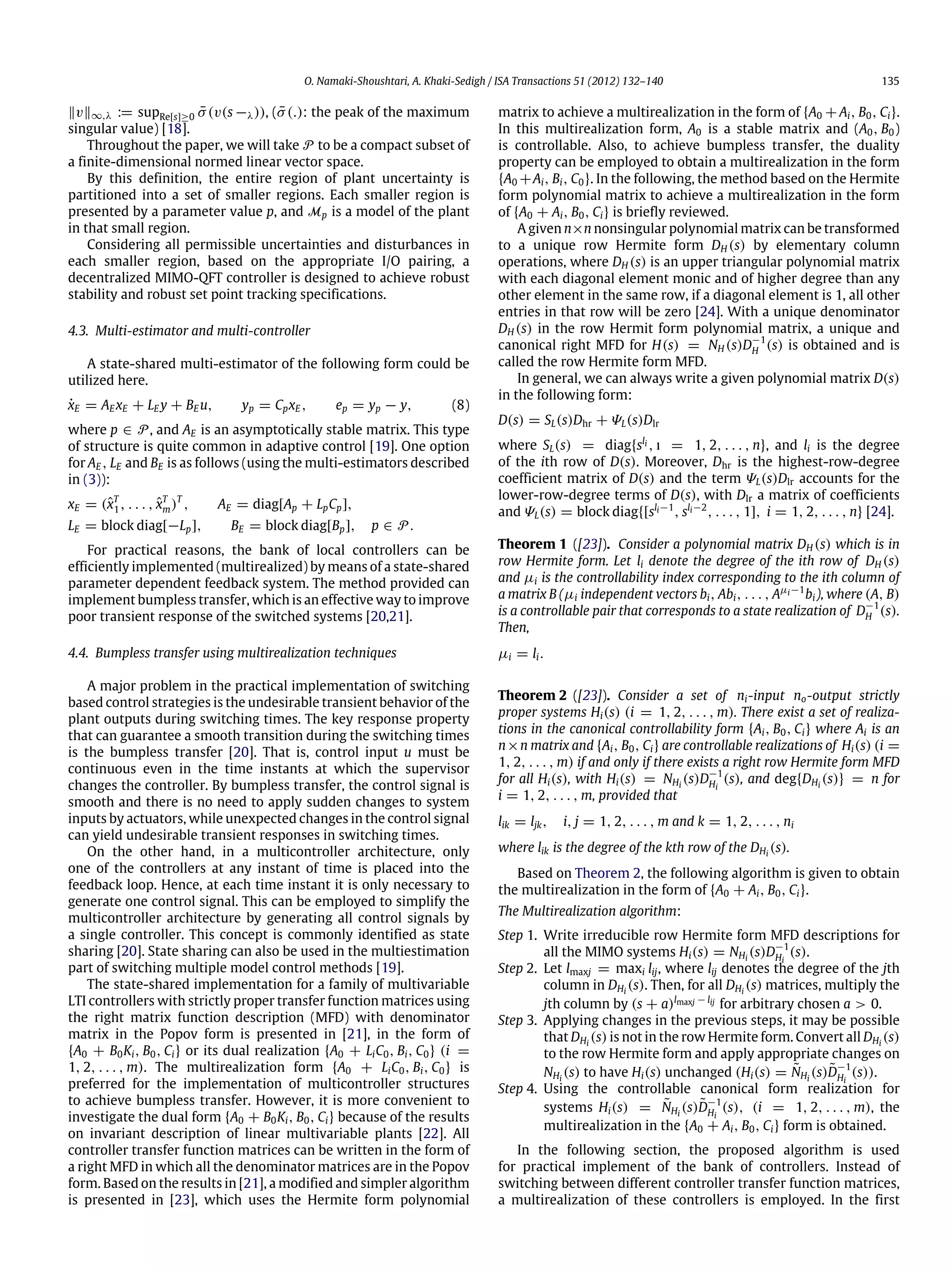 O. Namaki-Shoushtari, A. Khaki-Sedigh / ISA Transactions 51 (2012) 132–140 135 ‖v‖∞,λ := supRe[s]≥0 ¯σ(v(s −λ)), ( ¯σ(.): the peak of the maximum singular value) [18]. Throughout the paper, we will take P to be a compact subset of a finite-dimensional normed linear vector space. By this definition, the entire region of plant uncertainty is partitioned into a set of smaller regions. Each smaller region is presented by a parameter value p, and Mp is a model of the plant in that small region. Considering all permissible uncertainties and disturbances in each smaller region, based on the appropriate I/O pairing, a decentralized MIMO-QFT controller is designed to achieve robust stability and robust set point tracking specifications. 4.3. Multi-estimator and multi-controller A state-shared multi-estimator of the following form could be utilized here. ˙xE = AE xE + LE y + BE u, yp = CpxE , ep = yp − y, (8) where p ∈ P, and AE is an asymptotically stable matrix. This type of structure is quite common in adaptive control [19]. One option for AE , LE and BE is as follows (using the multi-estimators described in (3)): xE = (ˆxT 1 , . . . , ˆxT m)T , AE = diag[Ap + LpCp], LE = block diag[−Lp], BE = block diag[Bp], p ∈ P. For practical reasons, the bank of local controllers can be efficiently implemented (multirealized) by means of a state-shared parameter dependent feedback system. The method provided can implement bumpless transfer, which is an effective way to improve poor transient response of the switched systems [20,21]. 4.4. Bumpless transfer using multirealization techniques A major problem in the practical implementation of switching based control strategies is the undesirable transient behavior of the plant outputs during switching times. The key response property that can guarantee a smooth transition during the switching times is the bumpless transfer [20]. That is, control input u must be continuous even in the time instants at which the supervisor changes the controller. By bumpless transfer, the control signal is smooth and there is no need to apply sudden changes to system inputs by actuators, while unexpected changes in the control signal can yield undesirable transient responses in switching times. On the other hand, in a multicontroller architecture, only one of the controllers at any instant of time is placed into the feedback loop. Hence, at each time instant it is only necessary to generate one control signal. This can be employed to simplify the multicontroller architecture by generating all control signals by a single controller. This concept is commonly identified as state sharing [20]. State sharing can also be used in the multiestimation part of switching multiple model control methods [19]. The state-shared implementation for a family of multivariable LTI controllers with strictly proper transfer function matrices using the right matrix function description (MFD) with denominator matrix in the Popov form is presented in [21], in the form of {A0 + B0Ki, B0, Ci} or its dual realization {A0 + LiC0, Bi, C0} (i = 1, 2, . . . , m). The multirealization form {A0 + LiC0, Bi, C0} is preferred for the implementation of multicontroller structures to achieve bumpless transfer. However, it is more convenient to investigate the dual form {A0 + B0Ki, B0, Ci} because of the results on invariant description of linear multivariable plants [22]. All controller transfer function matrices can be written in the form of a right MFD in which all the denominator matrices are in the Popov form. Based on the results in [21], a modified and simpler algorithm is presented in [23], which uses the Hermite form polynomial matrix to achieve a multirealization in the form of {A0 +Ai, B0, Ci}. In this multirealization form, A0 is a stable matrix and (A0, B0) is controllable. Also, to achieve bumpless transfer, the duality property can be employed to obtain a multirealization in the form {A0 +Ai, Bi, C0}. In the following, the method based on the Hermite form polynomial matrix to achieve a multirealization in the form of {A0 + Ai, B0, Ci} is briefly reviewed. A given n×n nonsingular polynomial matrix can be transformed to a unique row Hermite form DH (s) by elementary column operations, where DH (s) is an upper triangular polynomial matrix with each diagonal element monic and of higher degree than any other element in the same row, if a diagonal element is 1, all other entries in that row will be zero [24]. With a unique denominator DH (s) in the row Hermit form polynomial matrix, a unique and canonical right MFD for H(s) = NH (s)D−1 H (s) is obtained and is called the row Hermite form MFD. In general, we can always write a given polynomial matrix D(s) in the following form: D(s) = SL(s)Dhr + ΨL(s)Dlr where SL(s) = diag{sli , ı = 1, 2, . . . , n}, and li is the degree of the ith row of D(s). Moreover, Dhr is the highest-row-degree coefficient matrix of D(s) and the term ΨL(s)Dlr accounts for the lower-row-degree terms of D(s), with Dlr a matrix of coefficients and ΨL(s) = block diag{[sli−1 , sli−2 , . . . , 1], i = 1, 2, . . . , n} [24]. Theorem 1 ([23]). Consider a polynomial matrix DH (s) which is in row Hermite form. Let li denote the degree of the ith row of DH (s) and µi is the controllability index corresponding to the ith column of a matrix B (µi independent vectors bi, Abi, . . . , Aµi−1 bi), where (A, B) is a controllable pair that corresponds to a state realization of D−1 H (s). Then, µi = li. Theorem 2 ([23]). Consider a set of ni-input no-output strictly proper systems Hi(s) (i = 1, 2, . . . , m). There exist a set of realiza- tions in the canonical controllability form {Ai, B0, Ci} where Ai is an n×n matrix and {Ai, B0, Ci} are controllable realizations of Hi(s) (i = 1, 2, . . . , m) if and only if there exists a right row Hermite form MFD for all Hi(s), with Hi(s) = NHi (s)D−1 Hi (s), and deg{DHi (s)} = n for i = 1, 2, . . . , m, provided that lik = ljk, i, j = 1, 2, . . . , m and k = 1, 2, . . . , ni where lik is the degree of the kth row of the DHi (s). Based on Theorem 2, the following algorithm is given to obtain the multirealization in the form of {A0 + Ai, B0, Ci}. The Multirealization algorithm: Step 1. Write irreducible row Hermite form MFD descriptions for all the MIMO systems Hi(s) = NHi (s)D−1 Hi (s). Step 2. Let lmaxj = maxi lij, where lij denotes the degree of the jth column in DHi (s). Then, for all DHi (s) matrices, multiply the jth column by (s + a)lmaxj − lij for arbitrary chosen a > 0. Step 3. Applying changes in the previous steps, it may be possible that DHi (s) is not in the row Hermite form. Convert all DHi (s) to the row Hermite form and apply appropriate changes on NHi (s) to have Hi(s) unchanged (Hi(s) = ˜NHi (s)˜D−1 Hi (s)). Step 4. Using the controllable canonical form realization for systems Hi(s) = ˜NHi (s)˜D−1 Hi (s), (i = 1, 2, . . . , m), the multirealization in the {A0 + Ai, B0, Ci} form is obtained. In the following section, the proposed algorithm is used for practical implement of the bank of controllers. Instead of switching between different controller transfer function matrices, a multirealization of these controllers is employed. In the first 