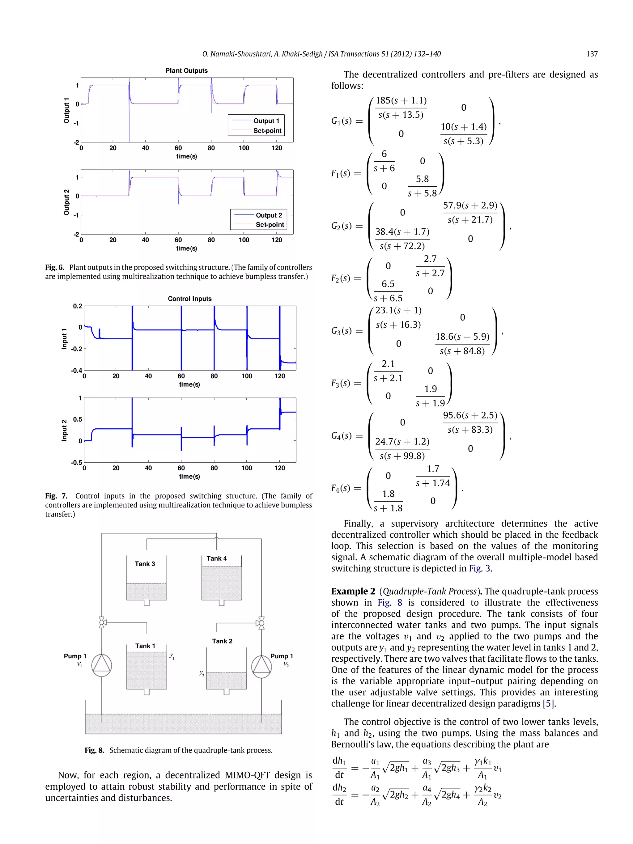 O. Namaki-Shoushtari, A. Khaki-Sedigh / ISA Transactions 51 (2012) 132–140 137 Fig. 6. Plant outputs in the proposed switching structure. (The family of controllers are implemented using multirealization technique to achieve bumpless transfer.) Fig. 7. Control inputs in the proposed switching structure. (The family of controllers are implemented using multirealization technique to achieve bumpless transfer.) Tank 3 Pump 1 1ν Pump 1 2ν 1 y 2 y Tank 1 Tank 4 Tank 2 Fig. 8. Schematic diagram of the quadruple-tank process. Now, for each region, a decentralized MIMO-QFT design is employed to attain robust stability and performance in spite of uncertainties and disturbances. The decentralized controllers and pre-filters are designed as follows: G1(s) =     185(s + 1.1) s(s + 13.5) 0 0 10(s + 1.4) s(s + 5.3)     , F1(s) =    6 s + 6 0 0 5.8 s + 5.8    G2(s) =     0 57.9(s + 2.9) s(s + 21.7) 38.4(s + 1.7) s(s + 72.2) 0     , F2(s) =    0 2.7 s + 2.7 6.5 s + 6.5 0    G3(s) =     23.1(s + 1) s(s + 16.3) 0 0 18.6(s + 5.9) s(s + 84.8)     , F3(s) =    2.1 s + 2.1 0 0 1.9 s + 1.9    G4(s) =     0 95.6(s + 2.5) s(s + 83.3) 24.7(s + 1.2) s(s + 99.8) 0     , F4(s) =    0 1.7 s + 1.74 1.8 s + 1.8 0    . Finally, a supervisory architecture determines the active decentralized controller which should be placed in the feedback loop. This selection is based on the values of the monitoring signal. A schematic diagram of the overall multiple-model based switching structure is depicted in Fig. 3. Example 2 (Quadruple-Tank Process). The quadruple-tank process shown in Fig. 8 is considered to illustrate the effectiveness of the proposed design procedure. The tank consists of four interconnected water tanks and two pumps. The input signals are the voltages v1 and v2 applied to the two pumps and the outputs are y1 and y2 representing the water level in tanks 1 and 2, respectively. There are two valves that facilitate flows to the tanks. One of the features of the linear dynamic model for the process is the variable appropriate input–output pairing depending on the user adjustable valve settings. This provides an interesting challenge for linear decentralized design paradigms [5]. The control objective is the control of two lower tanks levels, h1 and h2, using the two pumps. Using the mass balances and Bernoulli’s law, the equations describing the plant are dh1 dt = − a1 A1  2gh1 + a3 A1  2gh3 + γ1k1 A1 v1 dh2 dt = − a2 A2  2gh2 + a4 A2  2gh4 + γ2k2 A2 v2 