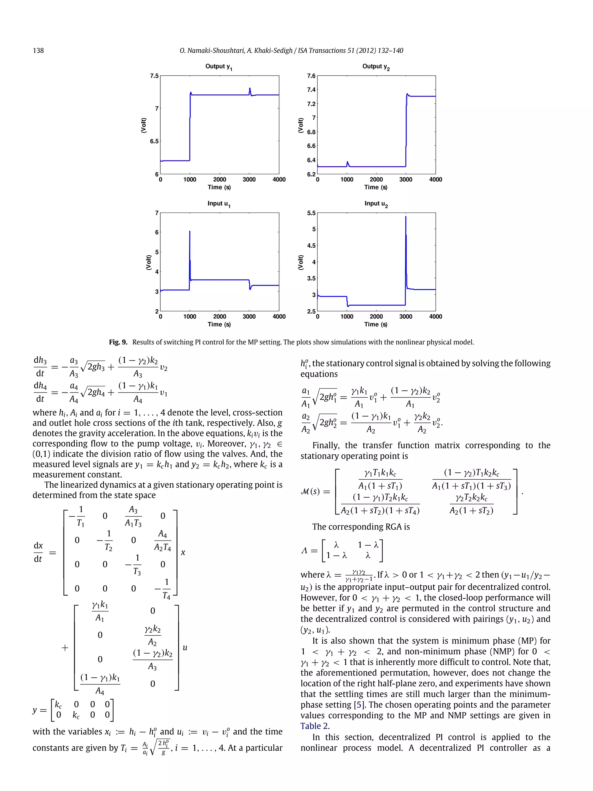 138 O. Namaki-Shoushtari, A. Khaki-Sedigh / ISA Transactions 51 (2012) 132–140 Fig. 9. Results of switching PI control for the MP setting. The plots show simulations with the nonlinear physical model. dh3 dt = − a3 A3  2gh3 + (1 − γ2)k2 A3 v2 dh4 dt = − a4 A4  2gh4 + (1 − γ1)k1 A4 v1 where hi, Ai and ai for i = 1, . . . , 4 denote the level, cross-section and outlet hole cross sections of the ith tank, respectively. Also, g denotes the gravity acceleration. In the above equations, kivi is the corresponding flow to the pump voltage, vi. Moreover, γ1, γ2 ∈ (0,1) indicate the division ratio of flow using the valves. And, the measured level signals are y1 = kc h1 and y2 = kc h2, where kc is a measurement constant. The linearized dynamics at a given stationary operating point is determined from the state space dx dt =            − 1 T1 0 A3 A1T3 0 0 − 1 T2 0 A4 A2T4 0 0 − 1 T3 0 0 0 0 − 1 T4            x +            γ1k1 A1 0 0 γ2k2 A2 0 (1 − γ2)k2 A3 (1 − γ1)k1 A4 0            u y = [ kc 0 0 0 0 kc 0 0 ] with the variables xi := hi − ho i and ui := vi − vo i and the time constants are given by Ti = Ai ai  2 ho i g , i = 1, . . . , 4. At a particular ho i , the stationary control signal is obtained by solving the following equations a1 A1  2gho 1 = γ1k1 A1 vo 1 + (1 − γ2)k2 A1 vo 2 a2 A2  2gho 2 = (1 − γ1)k1 A2 vo 1 + γ2k2 A2 vo 2. Finally, the transfer function matrix corresponding to the stationary operating point is M(s) =     γ1T1k1kc A1(1 + sT1) (1 − γ2)T1k2kc A1(1 + sT1)(1 + sT3) (1 − γ1)T2k1kc A2(1 + sT2)(1 + sT4) γ2T2k2kc A2(1 + sT2)     . The corresponding RGA is Λ = [ λ 1 − λ 1 − λ λ ] where λ = γ1γ2 γ1+γ2−1 . If λ > 0 or 1 < γ1 +γ2 < 2 then (y1 −u1/y2 − u2) is the appropriate input–output pair for decentralized control. However, for 0 < γ1 + γ2 < 1, the closed-loop performance will be better if y1 and y2 are permuted in the control structure and the decentralized control is considered with pairings (y1, u2) and (y2, u1). It is also shown that the system is minimum phase (MP) for 1 < γ1 + γ2 < 2, and non-minimum phase (NMP) for 0 < γ1 + γ2 < 1 that is inherently more difficult to control. Note that, the aforementioned permutation, however, does not change the location of the right half-plane zero, and experiments have shown that the settling times are still much larger than the minimum- phase setting [5]. The chosen operating points and the parameter values corresponding to the MP and NMP settings are given in Table 2. In this section, decentralized PI control is applied to the nonlinear process model. A decentralized PI controller as a 