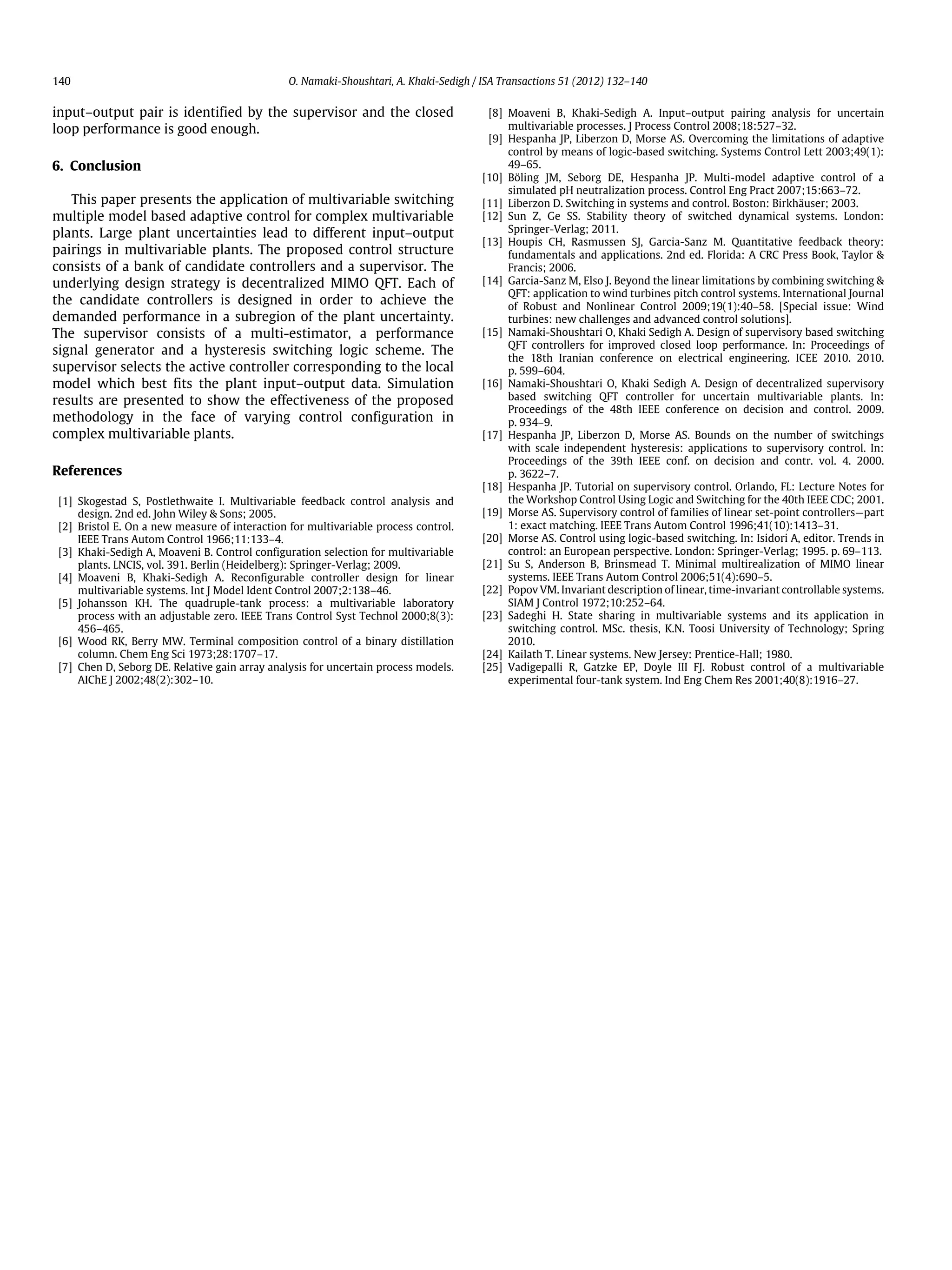 140 O. Namaki-Shoushtari, A. Khaki-Sedigh / ISA Transactions 51 (2012) 132–140 input–output pair is identified by the supervisor and the closed loop performance is good enough. 6. Conclusion This paper presents the application of multivariable switching multiple model based adaptive control for complex multivariable plants. Large plant uncertainties lead to different input–output pairings in multivariable plants. The proposed control structure consists of a bank of candidate controllers and a supervisor. The underlying design strategy is decentralized MIMO QFT. Each of the candidate controllers is designed in order to achieve the demanded performance in a subregion of the plant uncertainty. The supervisor consists of a multi-estimator, a performance signal generator and a hysteresis switching logic scheme. The supervisor selects the active controller corresponding to the local model which best fits the plant input–output data. Simulation results are presented to show the effectiveness of the proposed methodology in the face of varying control configuration in complex multivariable plants. References [1] Skogestad S, Postlethwaite I. Multivariable feedback control analysis and design. 2nd ed. John Wiley & Sons; 2005. [2] Bristol E. On a new measure of interaction for multivariable process control. IEEE Trans Autom Control 1966;11:133–4. [3] Khaki-Sedigh A, Moaveni B. Control configuration selection for multivariable plants. LNCIS, vol. 391. Berlin (Heidelberg): Springer-Verlag; 2009. [4] Moaveni B, Khaki-Sedigh A. Reconfigurable controller design for linear multivariable systems. Int J Model Ident Control 2007;2:138–46. [5] Johansson KH. The quadruple-tank process: a multivariable laboratory process with an adjustable zero. IEEE Trans Control Syst Technol 2000;8(3): 456–465. [6] Wood RK, Berry MW. Terminal composition control of a binary distillation column. Chem Eng Sci 1973;28:1707–17. [7] Chen D, Seborg DE. Relative gain array analysis for uncertain process models. AIChE J 2002;48(2):302–10. [8] Moaveni B, Khaki-Sedigh A. Input–output pairing analysis for uncertain multivariable processes. J Process Control 2008;18:527–32. [9] Hespanha JP, Liberzon D, Morse AS. Overcoming the limitations of adaptive control by means of logic-based switching. Systems Control Lett 2003;49(1): 49–65. [10] Böling JM, Seborg DE, Hespanha JP. Multi-model adaptive control of a simulated pH neutralization process. Control Eng Pract 2007;15:663–72. [11] Liberzon D. Switching in systems and control. Boston: Birkhäuser; 2003. [12] Sun Z, Ge SS. Stability theory of switched dynamical systems. London: Springer-Verlag; 2011. [13] Houpis CH, Rasmussen SJ, Garcia-Sanz M. Quantitative feedback theory: fundamentals and applications. 2nd ed. Florida: A CRC Press Book, Taylor & Francis; 2006. [14] Garcia-Sanz M, Elso J. Beyond the linear limitations by combining switching & QFT: application to wind turbines pitch control systems. International Journal of Robust and Nonlinear Control 2009;19(1):40–58. [Special issue: Wind turbines: new challenges and advanced control solutions]. [15] Namaki-Shoushtari O, Khaki Sedigh A. Design of supervisory based switching QFT controllers for improved closed loop performance. In: Proceedings of the 18th Iranian conference on electrical engineering. ICEE 2010. 2010. p. 599–604. [16] Namaki-Shoushtari O, Khaki Sedigh A. Design of decentralized supervisory based switching QFT controller for uncertain multivariable plants. In: Proceedings of the 48th IEEE conference on decision and control. 2009. p. 934–9. [17] Hespanha JP, Liberzon D, Morse AS. Bounds on the number of switchings with scale independent hysteresis: applications to supervisory control. In: Proceedings of the 39th IEEE conf. on decision and contr. vol. 4. 2000. p. 3622–7. [18] Hespanha JP. Tutorial on supervisory control. Orlando, FL: Lecture Notes for the Workshop Control Using Logic and Switching for the 40th IEEE CDC; 2001. [19] Morse AS. Supervisory control of families of linear set-point controllers—part 1: exact matching. IEEE Trans Autom Control 1996;41(10):1413–31. [20] Morse AS. Control using logic-based switching. In: Isidori A, editor. Trends in control: an European perspective. London: Springer-Verlag; 1995. p. 69–113. [21] Su S, Anderson B, Brinsmead T. Minimal multirealization of MIMO linear systems. IEEE Trans Autom Control 2006;51(4):690–5. [22] Popov VM. Invariant description of linear, time-invariant controllable systems. SIAM J Control 1972;10:252–64. [23] Sadeghi H. State sharing in multivariable systems and its application in switching control. MSc. thesis, K.N. Toosi University of Technology; Spring 2010. [24] Kailath T. Linear systems. New Jersey: Prentice-Hall; 1980. [25] Vadigepalli R, Gatzke EP, Doyle III FJ. Robust control of a multivariable experimental four-tank system. Ind Eng Chem Res 2001;40(8):1916–27. 