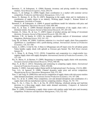 54 
Bernstein, F., & Federgruen, A. (2004) Dynamic inventory and pricing models for competing 
retailers. Naval Research Logistics, 51(2), 258-274. 
Boyaci, T., & Gallego, G. (2004) Supply chain coordination in a market with customer service 
competition. Production and Operations Management, 13(1), 3–22. 
Baron, O., Berman, O., & Wu, D. (2007). Bargaining in the supply chain and its implication to 
coordination of supply chains in an industry, Working paper, Joseph L. Rotman School of 
Management, University of Toronto. 
Bernstein, F., & Federgruen, A. (2004) A general equilibrium model for industries with price and 
service competition. Operations Research, 52(6), 868–886. 
Chen, K., & Xiao, T. (2009) Demand disruption and coordination of the supply chain with a 
dominant retailer. European Journal of Operational Research, 197, 225–234. 
Gurnani, H., Erkoc, M., & Luo, Y. (2007) Impact of product pricing and timing of investment 
decisions. European Journal of Operational Research, 180, 228–248. 
McGuire, T.W., & Staelin, R. (1983) An industry equilibrium analysis of downstream vertical 
integration, Marketing Science, 2(2), 161–191. 
Leng, M., & Parlar, M. (2009). Lead-time reduction in a two-level supply chain Non-cooperative 
equilibrium vs. coordination with a profit-sharing contract. International Journal of Production 
Economics, 118, 521–544. 
Latour, A. (2001). A trial by fire: A blaze in Albuquerque sets-off major crisis for cell phone giants 
Nokia handles supply shock with aplomb as Ericsson gets burned. The Wall Street Journal, 
January 29. 
Li, J., Wang, S., & Cheng, T.C.E. (2010). Competition and cooperation in a single-retailer two-supplier 
supply chain with supply disruption. International Journal of Production Economics, 124, 
137–150. 
Wu, D., Baron, O., & Berman, O. (2009). Bargaining in competing supply chains with uncertainty. 
European Journal of Operational Research, 197(2), 548-556. 
Zhao, X., & Shi, C. (2011). Structuring and contracting in competing supply chains. International 
Journal of Production Economics, 134(2), 434-446. 
Stundza, T. (2002). Auto parts makers blame tariffs for high-priced steel. Purchasing, 131(12), 48B1. 
Tsay, A.A., & Agrawal, N. (2000). Channel dynamics under price and service competition. 
Manufacturing Service Operations Management, 2(4), 372–391. 
Xiao, T. and Yang, D. (2008) Price and service competition of supply chains with risk-averse retailers 
under demand uncertainty. International Journal Production Economics, 114, 187–200. 
Xiao, T.J., & Qi, X. (2006). Price competition, cost and demand disruptions and coordination of a 
supply chain with one manufacturer and two competing retailers. Omega, 36, 741–753. 
Xiao, T., Jin, J., Chen, G., Shi, J., & Xie, M. (2010) Ordering, wholesale pricing and lead-time 
decisions in a three-stage supply chain under demand uncertainty. Computers & Industrial 
Engineering, 59(4), 840-852. 
Zhao, X. (2008). Coordinating a supply chain system with retailers under both price and inventory 
competition. Production and Operations Management, 17(5), 532–542. 
