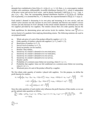 46 
demands have multiplicative form ܦ௜ሺ݌, ݏሻ ൌ ݀௜ሺ݌, ݏሻ. ߝ௜, ݅ ൌ 1,2. Here, ߝ௜ is a non-negative random 
variable with continuous, differentiable, reversible distribution function ܨ௜ሺ. ሻ, which is independent 
of the price vector and service level vector , and its density functionf୧ሺ. ሻ and ݀௜ሺ݌, ݏሻ ൌ ܽଵ െ ݉݌ଵ ൅ 
ߩ݌ଶ ൅ ߛݏଵ െ ߠݏଶ. Thus, the corresponding demand distribution function is ܨ௜ሺ./݀௜ሺ݌, ݏሻሻ. Without 
loss of generality, it is assumed that ܧߝ௜ ൌ 1; therefore, the expected demand is ܧܦ௜ሺ݌, ݏሻ ൌ ݀௜ሺ݌, ݏሻ. 
Each retailer’s demand is decreasing in its own price and increasing in its own service, and one 
retailer’s price increase can only increase its own rival’s demand, and likewise one retailer’s service 
increase can only decrease its rival’s demand. In this article retailers depend on wholesale price of the 
two suppliers provided by two suppliers. The retailers choose their own order quantity and use the 
Nash equilibrium for determining prices and service levels for retailers. Service cost 
ߴୱభమ 
ଶ (Ԃ is a 
service factor) of a quadratic form implying diminishing returns. The following notations are used in 
our proposed model. 
ݓ௜ Whole sale price of a unit of the product offered by supplier i, (i=1, 2), 
ݍ௜௟ Order quantity of retailers i placed with suppliers l, (i=1,,2 and l=1, 2), 
݌௜ Retail price of retailers i (i=1, 2), 
ݏ௜ Service level of retailers i (i=1, 2), 
݇ Stock-out penalty cost for retailers, 
ai Retailer i base market, 
݉௜ Sensitivity of a retailer’s demand to its own retail price, 
ߩ௜ Sensitivity of a retailer’s demand to its rival retail price, 
ߛ௜ Sensitivity of a retailer’s demand to its own service, 
ߠ௜ Sensitivity of a retailer’s demand to its rival service, 
ߨ௜ Retailer i profit, 
ߙ Probability of a common-cause failure not occurring, where 0 ൏ ߙ ൏ 1, 
ߚ Probability that supplier 1does not fail conditional on a common-cause failure not occurring, 
where 0 ൏ ߚ ൏ 1, 
ݓ௜ Wholesale price of a unit of the product offered by a supplier. 
We first obtain order quantity of retailers i placed with suppliers. For this purpose, we define the 
profit function for retailers. 
ߨ௜ ൌ ߙߚ ቈ݌௜ 
ቂݍ௜ଵ ൅ ݍ௜ଶ െ ൫ݍ௜ଵ ൅ ݍ௜ଶ െ ܦ௜ሺ݌, ݏሻ൯ାቃ െ ݓଵݍ௜ଵ െ ݓଶݍ௜ଶ െ ݇ሾܦ௜ሺ݌, ݏሻ െ ݍ௜ଵ െ ݍ௜ଶሿା െ 
ଶ 
2 
ߴ௜ݏ௜ଵ 
቉ 
൅ ߙሺ1 െ ߚሻ ቈ݌௜ ቂݍ௜ଶ െ ൫ݍ௜ଶ െ ܦ௜ሺ݌, ݏሻ൯ାቃ െ ݓଶݍ௜ଶ െ ݇ሾܦ௜ሺ݌, ݏሻ െ ݍଶሿା െ 
ଶ 
2 
ߴ௜ݏଵ 
቉ 
൅ ሺ1 െ ߙሻ ቈെ݇ሾܦ௜ሺ݌, ݏሻ െ 0ሿା െ 
ଶ 
2 
ߴ௜ݏ௜ଵ 
቉ 
(1) 
Since the order quantities of each retailer only influences the profit function of that retailer, so we can 
get the optimal order quantities as follows, 
߲ߨ௜ 
߲ݍ௜ଵ 
ൌ ߙߚሾ݌௜ 
െ ݌௜ܨሺݍ௜ଵ ൅ ݍ௜ଶሻ െ ݓଵ െ ݇ܨሺݍ௜ଵ ൅ ݍ௜ଶሻ ൅ ݇ ൌ 0 ՜ ሺݍ௜ଵ ൅ ݍ௜ଶሻכ ൌ ܨିଵ ൬ 
݌௜ െ ݓଵ ൅ ݇ 
݌௜ ൅ ݇ 
൰ ݀௜ 
ൌ ܨିଵሺߘሻ݀௜ 
(2) 
߲ଶߨ௜ 
߲ݍ௜ଵ 
ଶ ൏ 0 
 