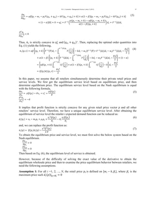 M. A. Azarmehr / Management Science Letters 2 (2012) 
47 
߲ߨ௜ 
߲ݍ௜ଶ 
ൌ ߙߚሾ݌௜ െ ݓଵ െ ݌௜ܨሺݍ௜ଵ ൅ ݍ௜ଶሻ െ ݇ܨሺݍ௜ଵ ൅ ݍ௜ଶሻ ൅ ݇ሿ ൅ ߙሺ1 െ ߚሻሾ݌௜ െ ݓଶ െ ݌௜ܨሺݍ௜ଶሻ െ ݇ܨሺݍ௜ଶሻ ൅ ݇ሿ 
൅ ሺ1 െ ߙሻሾ0ሿ ൌ 0 ՜ ݍଶכ 
ൌ ܨିଵ ൬ 
ߙሺ݌ଵ െ ݓଶ ൅ ݇ሻ െ ߙߚሺ݌ଵ െ ݓଵ ൅ ݇ሻ 
ߙሺ1 െ ߚሻሺ݌ଵ ൅ ݇ሻ 
൰ ݀௜ ൌ ܨିଵሺΔሻ݀௜ 
(3) 
߲ଶߨ௜ 
߲ݍ௜ଶ 
ଶ ൏ 0 
Thus, ߨ௜ is strictly concave in ݍଶכ 
and ሺݍ௜ଵ ൅ ݍ௜ଶሻכ. Then, replacing the optimal order quantities into 
Eq. (1) yields the following, 
ߨ௥ሺ݌, ݏሻ ൌ ߙߚ ቈሺ݌ଵ ൅ ݇ሻ ቈܨିଵሺߘሻ݀௜ െ න ܨ ൬ 
ݐ 
݀௜ 
൰ 
ிషభሺఇሻௗ೔ 
଴ 
቉ െ ݇݀௜ െ ݓଵሺܨିଵሺߘሻെܨିଵሺΔሻሻ݀௜ െ ݓଶܨିଵሺΔሻ݀௜ െ 
ଶ 
2 
ߴݏଵ 
቉ 
൅ ߙሺ1 െ ߚሻ ቈሺ݌ଵ ൅ ݇ሻ ቈܨିଵሺΔሻ݀௜ െ න ܨ ൬ 
ݐ 
݀௜ 
൰ 
ிషభሺΔሻௗ೔ 
଴ 
቉ െ ݇݀௜ െ ݓଶܨିଵሺΔሻ݀௜ െ 
ଶ 
2 
ߴݏଵ 
቉ ൅ ሺ1 െ ߙሻ 
ൌ ቈߙߚሺ݌ଵ ൅ ݇ሻ න ݐ݂ ൬ 
ݐ 
݀௜ 
൰ 
ிషభሺఇሻ 
଴ 
൅ ߙሺ1 െ ߚሻሺ݌ଵ ൅ ݇ሻ න ݐ݂ ൬ 
ݐ 
݀௜ 
൰ 
ிషభሺΔሻ 
଴ 
െ ݇቉ ݀௜ െ 
ଶ 
2 
ߴݏଵ 
ൌ ܳሺ݌௜ሻ݀௜ሺ݌௜, ݏሻ െ 
ଶ 
2 
ߴݏ௜ 
(4) 
In this paper, we assume that all retailers simultaneously determine their private retail prices and 
service levels. We first get the equilibrium service level based on equilibrium price, and then 
determine equilibrium price. The equilibrium service level based on the Nash equilibrium is equal 
with the following formula, 
߲ߨ௥ 
ൌ ߛܳሺ݌௜ሻ െ ՜ ߲ݏ௜ 
ߴݏଵ ݏ௜ 
כ ൌ 
ߛܳሺ݌௜ሻ 
ߴ (5) 
߲ଶߨ௥ 
߲ݏ௜ 
ଶ ൌ െߴ 
It implies that profit function is strictly concave for any given retail price vector p and all other 
retailers’ service level. Therefore, we have a unique equilibrium service level. After obtaining the 
equilibrium of service level the retailer i expected demand function can be reduced as: 
݀௜ሺ݌௜ሻ ൌ ܽ௜ െ ݉௜݌௜ ൅ ߩ௜݌௝ ൅ 
ߛ௜ 
ଶܳሺ݌௜ሻ 
ߴ௜ 
െ ߠ௜ 
ߛ௜ܳ൫݌௝൯ 
ߴ௜ 
(6) 
and, we can replace the profit function as: 
ߨ௜ሺ݌ሻ ൌ ܳሺ݌௜ሻ݀௜ሺ݌ሻ െ 
ߛଶܳଶሺ݌௜ሻ 
2 ߴ (7) 
To obtain the equilibrium price and service level, we must first solve the below system based on the 
Nash equilibrium. 
߲ߨଵ௥ 
߲݌ଵ 
ൌ 0 
߲ߨଶ௥ 
߲݌ଶ 
ൌ 0 
ప 
݌Then based on Eq. (6), the equilibrium level of service is obtained. 
However, because of the difficulty of solving the exact value of the derivative to obtain the 
equilibrium wholesale price and then to examine the price equilibrium behavior between retailers, we 
need the following assumptions. 
Assumption 1: For all i =1, 2, ..., N, the retail price ݌௜ is defined on ሾݓ௜ െ ݇,ഥ], where ݌ഥప is the 
maximum price such ݀௜ሺ݌ሻ|௣೔ୀത௣തതഢ ൌ 0 
 