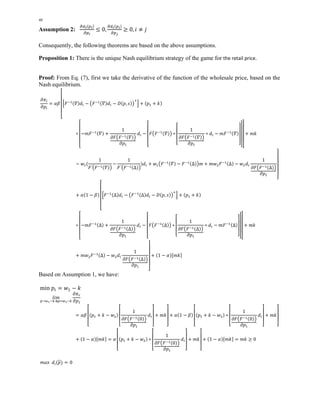 48 
Assumption 2: డௗ೔ሺ௣೔ሻ 
డ௣೔ 
൑ 0, డௗ೔ሺ௣೔ሻ 
డ௣ೕ 
൒ 0, ݅ ് ݆ 
Consequently, the following theorems are based on the above assumptions. 
Proposition 1: There is the unique Nash equilibrium strategy of the game for the retail price. 
Proof: From Eq. (7), first we take the derivative of the function of the wholesale price, based on the 
Nash equilibrium. 
߲ߨ௜ 
߲݌௜ 
ൌ ߙߚ 
ۏێێێێۍ 
ቂܨିଵሺߘሻ݀௜ െ ൫ܨିଵሺߘሻ݀௜ െ ܦሺ݌, ݏሻ൯ାቃ ൅ ሺ݌ଵ ൅ ݇ሻ 
כ 
ۏێێێێۍ 
െ݉ܨିଵሺߘሻ ൅ 
1 
߲ܨ൫ܨିଵሺߘሻ൯ 
߲݌ଵ 
݀௜ െ 
ۏێێێۍ 
ܨ൫ܨିଵሺߘሻ൯ כ 
ۏێێۍ 
1 
߲ܨ൫ܨିଵሺߘሻ൯ 
߲݌ଵ 
ےۑۑې 
כ ݀௜ െ ݉ܨିଵሺߘሻ 
ےۑۑۑې 
ےۑۑۑۑې 
൅ ݉݇ 
െ ݓଵሺ 
1 
ܨ′൫ܨିଵሺߘሻ൯ 
െ 
1 
ሻ݀௜ ൅ ݓଵ൫ܨିଵሺߘሻ െ ܨିଵሺΔሻ൯݉ ൅ ݉ݓଶܨିଵሺΔሻ െ ݓଶ݀௜ 
ܨ′൫ܨିଵሺΔሻ൯ 
ےۑۑۑۑې 
1 
߲݌ଵ ߲ܨ൫ܨିଵሺΔሻ൯ 
൅ ߙሺ1 െ ߚሻ 
ۏێێێێۍ 
ቂܨିଵሺΔሻ݀௜ െ ൫ܨିଵሺΔሻ݀௜ െ ܦሺ݌, ݏሻ൯ାቃ ൅ ሺ݌ଵ ൅ ݇ሻ 
כ 
ۏێێێێۍ 
െ݉ܨିଵሺΔሻ ൅ 
1 
߲ܨ൫ܨିଵሺΔሻ൯ 
߲݌ଵ 
݀௜ െ 
ۏێێێۍ 
ܨ൫ܨିଵሺΔሻ൯ כ 
ۏێێۍ 
1 
߲ܨ൫ܨିଵሺΔሻ൯ 
߲݌ଵ 
ےۑۑې 
כ ݀௜ െ ݉ܨିଵሺΔሻ 
ےۑۑۑۑې 
ےۑۑۑې 
൅ ݉݇ 
൅ ݉ݓଶܨିଵሺΔሻ െ ݓଶ݀௜ 
ےۑۑۑۑې 
1 
߲݌ଵ ߲ܨ൫ܨିଵሺΔሻ൯ 
൅ ሺ1 െ ߙሻሾ݉݇ሿ 
Based on Assumption 1, we have: 
min ݌௜ ൌ ݓଵ െ ݇ 
݈݅݉ 
௣՜௪భି௞ &௣ୀ௪మି௞ 
߲ߨ௥ 
߲݌ଵ 
ൌ ߙߚ 
ۏێێۍ 
ሺ݌ଵ ൅ ݇ െ ݓଶሻ 
ۏێێۍ 
1 
߲ܨ൫ܨିଵሺ0ሻ൯ 
߲݌ଵ 
݀௜ 
ےۑۑې 
൅ ݉݇ 
ےۑۑې 
൅ ߙሺ1 െ ߚሻ 
ۏێێۍ 
ሺ݌ଵ ൅ ݇ െ ݓଶሻ כ 
ۏێێۍ 
1 
߲ܨ൫ܨିଵሺ0ሻ൯ 
߲݌ଵ 
݀௜ 
ےۑۑې 
൅ ݉݇ 
ےۑۑې 
൅ ሺ1 െ ߙሻሾ݉݇ሿ ൌ ߙ 
ۏێێۍ 
ሺ݌ଵ ൅ ݇ െ ݓଶሻ כ 
ۏێێۍ 
1 
߲ܨ൫ܨିଵሺ0ሻ൯ 
߲݌ଵ 
݀௜ 
ےۑۑې 
൅ ݉݇ 
ےۑۑې 
൅ ሺ1 െ ߙሻሾ݉݇ሿ ൌ ݉݇ ൒ 0 
݉ܽݔ ݀݅ሺ݌തሻ ൌ 0 
 
