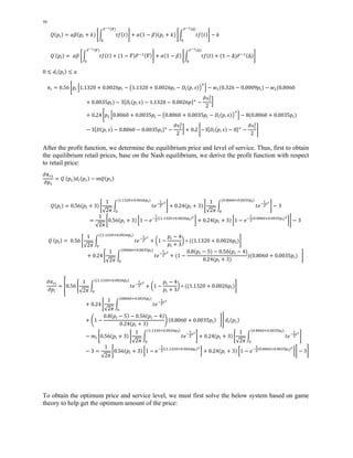 50 
ிషభሺఇሻ 
ܳሺ݌௜ሻ ൌ ߙߚሺ݌௜ ൅ ݇ሻ ቈන ݐ݂ሺݐሻ 
଴ 
ிషభሺΔሻ 
቉ ൅ ߙሺ1 െ ߚሻሺ݌௜ ൅ ݇ሻ ቈන ݐ݂ሺݐሻ 
଴ 
቉ െ ݇ 
ிషభሺఇሻ 
ܳ′ሺ݌௜ሻ ൌ ߙߚ ቈන ݐ݂ሺݐሻ 
଴ 
ிషభሺΔሻ 
൅ ሺ1 െ ߘሻܨିଵሺߘሻ቉ ൅ ߙሺ1 െ ߚሻ ቈන ݐ݂ሺݐሻ 
଴ 
൅ ሺ1 െ ΔሻܨିଵሺΔሻ቉ 
0 ൑ ݀௜ሺ݌௜ሻ ൑ ܽ 
ߨ௜ ൌ 0.56 ቈ݌௜ 
ቂ1.1320 ൅ 0.0026݌௜ െ ൫1.1320 ൅ 0.0026݌௜ െ ܦ௜ሺ݌, ݏሻ൯ାቃ െ ݓଵሺ0.326 െ 0.0009݌௜ሻ െ ݓଶሺ0.8060 
൅ 0.0035݌௜ሻ െ 3ሾܦ௜ሺ݌, ݏሻ െ 1.1320 െ 0.0026݌ሿା െ 
ଶ 
2 
ߴݏଵ 
൨ 
൅ 0.24 ቈ݌ଵ ቂ0.8060 ൅ 0.0035݌௜ െ ൫0.8060 ൅ 0.0035݌௜ െ ܦ௜ሺ݌, ݏሻ൯ାቃ െ 8ሺ0.8060 ൅ 0.0035݌௜ሻ 
െ 3ሾܦሺ݌, ݏሻ െ 0.8060 െ 0.0035݌௜ሿା െ 
ଶ 
2 
ߴݏଵ 
൨ ൅ 0.2 ቈെ3ሾܦ௜ሺ݌, ݏሻ െ 0ሿା െ 
ଶ 
2 
ߴݏଵ 
቉ 
After the profit function, we determine the equilibrium price and level of service. Thus, first to obtain 
the equilibrium retail prices, base on the Nash equilibrium, we derive the profit function with respect 
to retail price: 
߲ߨ௥ଵ 
ൌ ܳ′ሺ݌ଵሻ݀௜ሺ݌ଵሻ െ ݉ܳሺ݌ଵሻ 
߲݌ଵ 
ܳሺ݌௜ሻ ൌ 0.56ሺ݌௜ ൅ 3ሻ ቈ 
1 
√2ߨ 
න ݐ݁ିଵଶ 
௧మ 
ሺଵ.ଵଷଶ଴ା଴.଴଴ଶ଺௣೔ሻ 
଴ 
1 
√2ߨ 
቉ ൅ 0.24ሺ݌௜ ൅ 3ሻ ቈ 
න ݐ݁ିଵଶ 
௧మ 
ሺ଴.଼଴଺଴ା଴.଴଴ଷହ௣೔ሻ 
଴ 
቉ െ 3 
ൌ 
1 
√2ߨ 
ቈ0.56ሺ݌௜ ൅ 3ሻ ൤1 െ ݁ିଵଶ 
ሺሺଵ.ଵଷଶ଴ା଴.଴଴ଶ଺௣೔ሻమ൨ ൅ 0.24ሺ݌௜ ൅ 3ሻ ൤1 െ ݁ିଵଶ 
ሺ଴.଼଴଺଴ା଴.଴଴ଷହ௣೔ሻమ ൨቉ െ 3 
ܳ′ሺ݌௜ሻ ൌ 0.56 ቈ 
1 
√2ߨ 
න ݐ݁ିଵଶ 
௧మ ൅ ൬1 െ 
݌௜ െ 4 
݌௜ ൅ 3 
൰ כ ሺሺ1.1320 ൅ 0.0026݌௜ሻ 
ሺሺଵ.ଵଷଶ଴ା଴.଴଴ଶ଺௣೔ሻ 
଴ 
቉ 
1 
√2ߨ 
൅ 0.24 ቈ 
න ݐ݁ିଵଶ 
௧మ 
ሺ଴଼଴଺଴ା଴.଴଴ଷହ௣೔ሻ 
଴ 
൅ ሺ1 െ 
0.8ሺ݌௜ െ 5ሻ െ 0.56ሺ݌௜ െ 4ሻ 
0.24ሺ݌௜ ൅ 3ሻ 
ሻሺ0.8060 ൅ 0.0035݌௜ሻ ቉ 
߲ߨ௥௜ 
߲݌௜ 
ൌ ቎0.56 ቈ 
1 
√2ߨ 
න ݐ݁ିଵଶ 
௧మ ൅ ൬1 െ 
݌௜ െ 4 
݌௜ ൅ 3 
൰ כ ሺሺ1.1320 ൅ 0.0026݌௜ሻ 
ሺሺଵ.ଵଷଶ଴ା଴.଴଴ଶ଺௣೔ሻ 
଴ 
቉ 
1 
√2ߨ 
൅ 0.24 ቈ 
න ݐ݁ିଵଶ 
௧మ 
ሺ଴଼଴଺଴ା଴.଴଴ଷହ௣೔ሻ 
଴ 
൅ ቆ1 െ 
0.8ሺ݌௜ െ 5ሻ െ 0.56ሺ݌௜ െ 4ሻ 
0.24ሺ݌௜ ൅ 3ሻ ቇ ሺ0.8060 ൅ 0.0035݌௜ሻ ቉൩ ݀௜ሺ݌ଵሻ 
1 
√2ߨ 
െ ݉௜ ቈ0.56ሺ݌௜ ൅ 3ሻ ቈ 
න ݐ݁ିଵଶ 
௧మ 
ሺଵ.ଵଷଶ଴ା଴.଴଴ଶ଺௣೔ሻ 
଴ 
1 
√2ߨ 
቉ ൅ 0.24ሺ݌௜ ൅ 3ሻ ቈ 
න ݐ݁ିଵଶ 
௧మ 
ሺ଴.଼଴଺଴ା଴.଴଴ଷହ௣೔ሻ 
଴ 
቉ 
െ 3 ൌ 
1 
√2ߨ 
ቈ0.56ሺ݌௜ ൅ 3ሻ ൤1 െ ݁ିଵଶ 
ሺሺଵ.ଵଷଶ଴ା଴.଴଴ଶ଺௣೔ሻమ൨ ൅ 0.24ሺ݌௜ ൅ 3ሻ ൤1 െ ݁ିଵଶ 
ሺ଴.଼଴଺଴ା଴.଴଴ଷହ௣೔ሻమ ൨቉ െ 3቉ 
To obtain the optimum price and service level, we must first solve the below system based on game 
theory to help get the optimum amount of the price: 
 