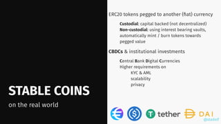 @stadolf
@stadolf
STABLE COINS
on the real world
ERC20 tokens pegged to another (ﬁat) currency
Custodial: capital backed (not decentralized)
Non-custodial: using interest bearing vaults,
automatically mint / burn tokens towards
pegged value
CBDCs & institutional investments
Central Bank Digital Currencies
Higher requirements on
KYC & AML
scalability
privacy
 