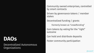 @stadolf
@stadolf
DAOs
Community owned enterprises, controlled
by smart contracts
Driven by governance tokens / member
stakes
Decentralized funding / grants
Formerly known as “crowdfunding”
Earn tokens by voting for the “right”
outcome
Can hold and distribute deposits
Foster community participation
Decentralized Autonomous
Organizations
 
