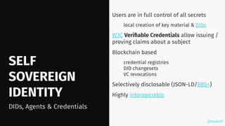 @stadolf
@stadolf
SELF
SOVEREIGN
IDENTITY
Users are in full control of all secrets
local creation of key material & DIDs
W3C Veriﬁable Credentials allow issuing /
proving claims about a subject
Blockchain based
credential registries
DID changesets
VC revocations
Selectively disclosable (JSON-LD/BBS+)
Highly interoperable
DIDs, Agents & Credentials
 