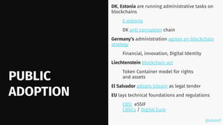 @stadolf
@stadolf
PUBLIC
ADOPTION
DK, Estonia are running administrative tasks on
blockchains
E-estonia
DK anti corruption chain
Germany’s administration agrees on blockchain
strategy
Financial, innovation, Digital Identity
Liechtenstein blockchain act
Token Container model for rights
and assets
El Salvador adopts bitcoin as legal tender
EU lays technical foundations and regulations
EBSI eSSIF
CBDCs / Digital Euro
 