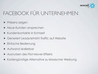 FACEBOOK FÜR UNTERNEHMEN
• Präsenz zeigen
• Neue Kunden ansprechen
• Kundenkontakte in Echtzeit
• Generiert Leads/erhöht Traffic auf Website
• Einfache Bedienung
• Aufwand skalierbar
• Ausnutzen des First-Mover-Effekts
• Kostengünstige Alternative zu klassischer Werbung
 