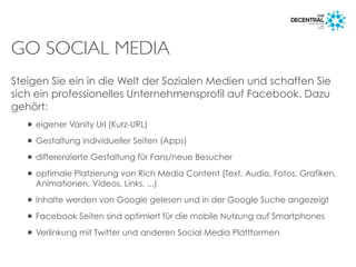 GO SOCIAL MEDIA
Steigen Sie ein in die Welt der Sozialen Medien und schaffen Sie
sich ein professionelles Unternehmensprofil auf Facebook. Dazu
gehört:
• eigener Vanity Url (Kurz-URL)
• Gestaltung individueller Seiten (Apps)
• differenzierte Gestaltung für Fans/neue Besucher
• optimale Platzierung von Rich Media Content (Text, Audio, Fotos, Grafiken,
Animationen, Videos, Links, ...)
• Inhalte werden von Google gelesen und in der Google Suche angezeigt
• Facebook Seiten sind optimiert für die mobile Nutzung auf Smartphones
• Verlinkung mit Twitter und anderen Social Media Plattformen
 