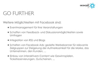 GO FURTHER
Weitere Möglichkeiten mit Facebook sind:
•Eventmanagement für Ihre Veranstaltungen
•Schaffen von Feedback- und Diskussionsmöglichkeiten sowie
Umfragen
•Integration von RSS und Blogs
•Schalten von Facebook Ads: gezielte Werbebanner für relevante
Zielgruppen zur Steigerung der Aufmerksamkeit für die Marke, das
Unternehmen, den Kunden, ...
•Einbau von interaktivem Content wie Gewinnspielen,
Ticketreservierungen, Gutscheinen, ...
 