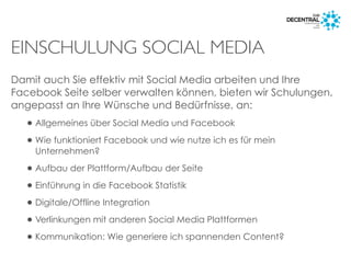 EINSCHULUNG SOCIAL MEDIA
Damit auch Sie effektiv mit Social Media arbeiten und Ihre
Facebook Seite selber verwalten können, bieten wir Schulungen,
angepasst an Ihre Wünsche und Bedürfnisse, an:
•Allgemeines über Social Media und Facebook
•Wie funktioniert Facebook und wie nutze ich es für mein
Unternehmen?
•Aufbau der Plattform/Aufbau der Seite
•Einführung in die Facebook Statistik
•Digitale/Offline Integration
•Verlinkungen mit anderen Social Media Plattformen
•Kommunikation: Wie generiere ich spannenden Content?
 