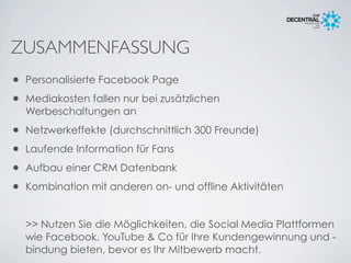 ZUSAMMENFASSUNG
• Personalisierte Facebook Page
• Mediakosten fallen nur bei zusätzlichen
Werbeschaltungen an
• Netzwerkeffekte (durchschnittlich 300 Freunde)
• Laufende Information für Fans
• Aufbau einer CRM Datenbank
• Kombination mit anderen on- und offline Aktivitäten
>> Nutzen Sie die Möglichkeiten, die Social Media Plattformen
wie Facebook, YouTube & Co für Ihre Kundengewinnung und -
bindung bieten, bevor es Ihr Mitbewerb macht.
 