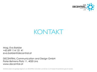 Sämtliche Ideen sind geistiges Eigentum von DECENTRAL CnD Gmbh und können nur mit dessen Einverständnis genutzt werden.
KONTAKT
Mag. Eva Barbier
+43 699 114 131 41
eva.barbier@decentral.at
DECENTRAL Communication and Design GmbH
Peter-Behrens-Platz 11, 4020 Linz
www.decentral.at
 
