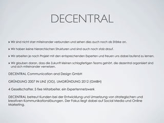 DECENTRAL
‣ Wir sind nicht starr miteinander verbunden und sehen dies auch noch als Stärke an.
‣ Wir haben keine hierarchischen Strukturen und sind auch noch stolz drauf.
‣ Wir arbeiten je nach Projekt mit den entsprechenden Experten und freuen uns dabei laufend zu lernen.
‣ Wir glauben daran, dass die Zukunft kleinen schlagfertigen Teams gehört, die dezentral organisiert sind
und sich miteinander vernetzen.
DECENTRAL Communication and Design GmbH
GRÜNDUNG 2007 IN LINZ (OG), UMGRÜNDUNG 2012 (GMBH)
4 Gesellschafter, 5 fixe Mitarbeiter, ein Expertennetzwerk
DECENTRAL betreut Kunden bei der Entwicklung und Umsetzung von strategischen und
kreativen Kommunikationslösungen. Der Fokus liegt dabei auf Social Media und Online
Marketing.
 